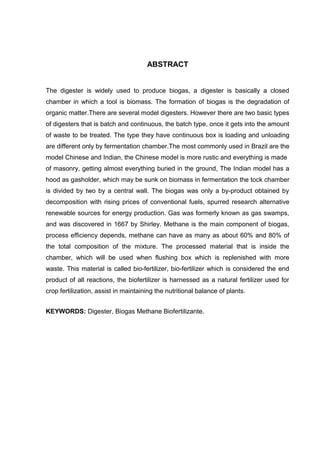 ABSTRACT 
The digester is widely used to produce biogas, a digester is basically a closed 
chamber in which a tool is biomass. The formation of biogas is the degradation of 
organic matter.There are several model digesters. However there are two basic types 
of digesters that is batch and continuous, the batch type, once it gets into the amount 
of waste to be treated. The type they have continuous box is loading and unloading 
are different only by fermentation chamber.The most commonly used in Brazil are the 
model Chinese and Indian, the Chinese model is more rustic and everything is made 
of masonry, getting almost everything buried in the ground, The Indian model has a 
hood as gasholder, which may be sunk on biomass in fermentation the tock chamber 
is divided by two by a central wall. The biogas was only a by-product obtained by 
decomposition with rising prices of conventional fuels, spurred research alternative 
renewable sources for energy production. Gas was formerly known as gas swamps, 
and was discovered in 1667 by Shirley. Methane is the main component of biogas, 
process efficiency depends, methane can have as many as about 60% and 80% of 
the total composition of the mixture. The processed material that is inside the 
chamber, which will be used when flushing box which is replenished with more 
waste. This material is called bio-fertilizer, bio-fertilizer which is considered the end 
product of all reactions, the biofertilizer is harnessed as a natural fertilizer used for 
crop fertilization, assist in maintaining the nutritional balance of plants. 
KEYWORDS: Digester, Biogas Methane Biofertilizante. 
 