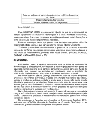 Criar um sistema de banco de dados com o histórico de compra
do cliente
Disponibilizar produtos variados;
Oferecer diversas formas de pagamento;
Fonte: SEBRAE, 2014
Para MCKENNA (2000), o e-consumer (cliente da era do e-commerce) se
adapta rapidamente às mudanças tecnológicas e a suas interfaces facilitadoras,
suas expectativas ficam mais complexas à medida que absorve mais informações e
torna-se cada vez mais difícil garantir sua fidelidade.
Portanto estratégias deste tipo geram uma vantagem competitiva além de
trazer credibilidade ao site, o que agrega valor na hora de fidelizar um cliente.
“O cliente quando fidelizado desenvolve o potencial de consumo, é quando
começa ter confiança na empresa, compra cada vez mais e ainda recomenda para o
seu círculo de relacionamento, podendo atrair novos clientes.” (FREIRE, SOARES,
CAITANO e NAKAYAMA, 2008. p. 88)
2.8 LOGÍSTICA
Para Ballou (2006), a logística empresarial trata de todas as atividades de
movimentação e armazenagem, que facilitam o fluxo de produtos desde o ponto de
aquisição da matéria-prima até o ponto de consumo final, assim como dos fluxos de
informação que colocam os produtos em movimento, com o propósito de
providenciar níveis de serviço adequados aos clientes a um custo razoável.
De acordo com o SEBRAE (Serviço Brasileiro de Apoio às Micro e Pequenas
Empresas) no comércio eletrônico, a logística tem a função de gerenciar os pedidos,
solicitar o produto no estoque, embalar e enviar para o cliente. Não existe grande
dificuldade, porém exige trabalho bem feito e com muita atenção, sendo esta, uma
área de grande importância devido o impacto direto na sobrevivência e crescimento
de uma loja virtual. É necessário conhecer todo o processo de logística e soluções
existentes para atingir o sucesso com vendas online.
Na logística do e-commerce, o transporte é essencial para que a mercadoria
chegue ao local solicitado, no momento desejado e com a qualidade esperada pelo
cliente. Durante este processo, o rastreamento da mercadoria permite um melhor
controle do pedido.
De acordo com a Pesquisa sobre Logística no E-commerce Brasileiro 2013,
realizada pela ABCOMM (Associação Brasileira de Comercio Eletrônico), no e-
commerce a grande maioria do transporte é feito pelos Correios:
 