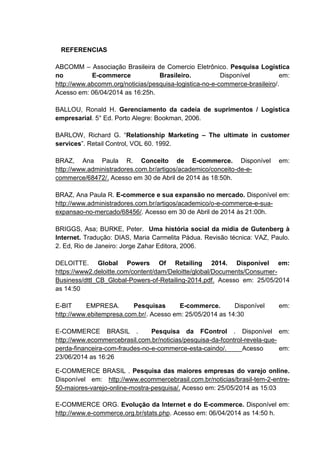 REFERENCIAS
ABCOMM – Associação Brasileira de Comercio Eletrônico. Pesquisa Logística
no E-commerce Brasileiro. Disponível em:
http://www.abcomm.org/noticias/pesquisa-logistica-no-e-commerce-brasileiro/.
Acesso em: 06/04/2014 as 16:25h.
BALLOU, Ronald H. Gerenciamento da cadeia de suprimentos / Logística
empresarial. 5° Ed. Porto Alegre: Bookman, 2006.
BARLOW, Richard G. “Relationship Marketing – The ultimate in customer
services”. Retail Control, VOL 60. 1992.
BRAZ, Ana Paula R. Conceito de E-commerce. Disponível em:
http://www.administradores.com.br/artigos/academico/conceito-de-e-
commerce/68472/. Acesso em 30 de Abril de 2014 às 18:50h.
BRAZ, Ana Paula R. E-commerce e sua expansão no mercado. Disponível em:
http://www.administradores.com.br/artigos/academico/o-e-commerce-e-sua-
expansao-no-mercado/68456/. Acesso em 30 de Abril de 2014 às 21:00h.
BRIGGS, Asa; BURKE, Peter. Uma história social da mídia de Gutenberg à
Internet. Tradução: DIAS, Maria Carmelita Pádua. Revisão técnica: VAZ, Paulo.
2. Ed, Rio de Janeiro: Jorge Zahar Editora, 2006.
DELOITTE. Global Powers Of Retailing 2014. Disponível em:
https://www2.deloitte.com/content/dam/Deloitte/global/Documents/Consumer-
Business/dttl_CB_Global-Powers-of-Retailing-2014.pdf. Acesso em: 25/05/2014
as 14:50
E-BIT EMPRESA. Pesquisas E-commerce. Disponível em:
http://www.ebitempresa.com.br/. Acesso em: 25/05/2014 as 14:30
E-COMMERCE BRASIL . Pesquisa da FControl . Disponível em:
http://www.ecommercebrasil.com.br/noticias/pesquisa-da-fcontrol-revela-que-
perda-financeira-com-fraudes-no-e-commerce-esta-caindo/. Acesso em:
23/06/2014 as 16:26
E-COMMERCE BRASIL . Pesquisa das maiores empresas do varejo online.
Disponível em: http://www.ecommercebrasil.com.br/noticias/brasil-tem-2-entre-
50-maiores-varejo-online-mostra-pesquisa/. Acesso em: 25/05/2014 as 15:03
E-COMMERCE ORG. Evolução da Internet e do E-commerce. Disponível em:
http://www.e-commerce.org.br/stats.php. Acesso em: 06/04/2014 as 14:50 h.
 