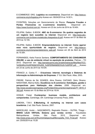 E-COMMERCE ORG. Logística no e-commerce. Disponível em: http://www.e-
commerce.org.br/logistica.php Acesso em: 06/04/2014 as 14:50 h.
FCONTROL Soluções em Gerenciamento de Riscos. Pesquisa Fraudes e
Perdas Financeiras no e-commerce brasileiro. Disponível em:
https://www.fcontrol.com.br/. Acesso em 23 de Junho de 2014 às 16:40h.
FELIPINI, Dailton. E-BOOK: ABC do E-commerce: Os quatros segredos de
um negócio bem sucedido na internet. Disponível em: http://www.abc-
commerce.com.br/down-modelo/abc-4segredos-cli.pdf. Acesso em 01 de Maio de
2014 às 12:10h.
FELIPINI, Dailton. E-BOOK: Empreendedorismo na internet: Como agarrar
essa nova oportunidade de negócio. Disponível em: http://www.e-
commerce.org.br/empreendedorismo_web.pdf. Acesso em 26 de Abril de 2014
às 15:30h.
FERNANDES, Karla Francis Santana. COMPORTAMENTO DO CONSUMIDOR
ONLINE: o uso do ambiente virtual na aquisição de produtos. Palmas – TO
2012. Disponível em: http://serradocarmo.edu.br/administracao/files/files/TCC-
%20KARLA%20FRANCIS%20S_%20FERNANDES%20-%20PDF.pdf. Acesso
em 23 de Junho de 2014 às 16:53h.
FRANCO Jr, Carlos F. – E-business: Internet, tecnologia e Sistemas de
Informação na Administração de Empresas. 3° Ed. São Paulo: Atlas, 2005.
FREIRE, Patricia de Sá; SOARES, Aline Pereira; CAITANO, Déris Oliveira;
NAKAYAMA, Marina Keiko. Excelência no E-commerce: Estratégias, gestão e
perspectivas para fidelização dos clientes. 2008. Disponível em:
http://www.excelenciaemgestao.org/Portals/2/documents/cneg4/anais/T7_0019_0
362.pdf. Acesso em 15 de Maio de 2014 às 16:04.
HOQUE, Faisal. E-enterprise: business models, architecture and
componentes. Cambridge, UK: Cambridge University Press, 2000.
LIMEIRA, T.M.V. E-Marketing. O marketing na Internet com casos
brasileiros. 2 ed. São Paulo: Saraiva, 2007.
MARCELINO, André – NASCIMENTO, Reginaldo Pereira – DUTRA, Thiago -
MINHA LOJA VIRTUAL Sistema para vendas on-line . Faculdades
Metropolitanas Unidas. São Paulo 2012. Disponível em:
http://www.projs.com.br/fmu/minhalojavirtual/Monografia_TCC_Final.pdf. Acesso
em: 25/05/2014 as 15:28
 
