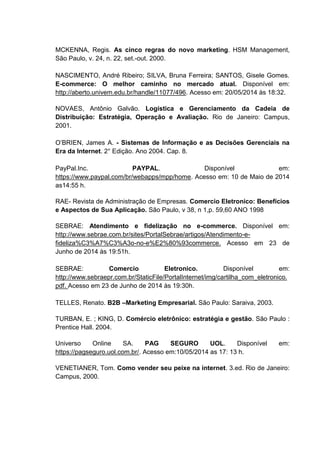 MCKENNA, Regis. As cinco regras do novo marketing. HSM Management,
São Paulo, v. 24, n. 22, set.-out. 2000.
NASCIMENTO, André Ribeiro; SILVA, Bruna Ferreira; SANTOS, Gisele Gomes.
E-commerce: O melhor caminho no mercado atual. Disponível em:
http://aberto.univem.edu.br/handle/11077/496. Acesso em: 20/05/2014 às 18:32.
NOVAES, Antônio Galvão. Logística e Gerenciamento da Cadeia de
Distribuição: Estratégia, Operação e Avaliação. Rio de Janeiro: Campus,
2001.
O’BRIEN, James A. - Sistemas de Informação e as Decisões Gerenciais na
Era da Internet. 2° Edição. Ano 2004. Cap. 8.
PayPal.Inc. PAYPAL. Disponível em:
https://www.paypal.com/br/webapps/mpp/home. Acesso em: 10 de Maio de 2014
as14:55 h.
RAE- Revista de Administração de Empresas. Comercio Eletronico: Benefícios
e Aspectos de Sua Aplicação. São Paulo, v 38, n 1,p. 59,60 ANO 1998
SEBRAE: Atendimento e fidelização no e-commerce. Disponível em:
http://www.sebrae.com.br/sites/PortalSebrae/artigos/Atendimento-e-
fideliza%C3%A7%C3%A3o-no-e%E2%80%93commerce. Acesso em 23 de
Junho de 2014 às 19:51h.
SEBRAE: Comercio Eletronico. Disponível em:
http://www.sebraepr.com.br/StaticFile/PortalInternet/img/cartilha_com_eletronico.
pdf. Acesso em 23 de Junho de 2014 às 19:30h.
TELLES, Renato. B2B –Marketing Empresarial. São Paulo: Saraiva, 2003.
TURBAN, E. ; KING, D. Comércio eletrônico: estratégia e gestão. São Paulo :
Prentice Hall. 2004.
Universo Online SA. PAG SEGURO UOL. Disponível em:
https://pagseguro.uol.com.br/. Acesso em:10/05/2014 as 17: 13 h.
VENETIANER, Tom. Como vender seu peixe na internet. 3.ed. Rio de Janeiro:
Campus, 2000.
 