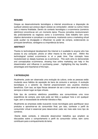 RESUMO
Graças ao desenvolvimento tecnológico a internet encontra-se a disposição de
qualquer pessoa que possua algum acesso ao computador, celular ou outros meios
com a mesma finalidade. Dentro do contexto tecnológico o e-commerce (comércio
eletrônico) encontra-se em um momento ápice. Poucos conceitos revolucionaram
tão profundamente os negócios como o e-commerce. Este trabalho tem como
objetivo demonstrar e conceituar o e-commerce, mostrando como o marketing virtual
pode auxiliar na divulgação e influenciar no poder de compra, evidenciando os
principais benefícios, vantagens e a importância do tema.
ABSTRACT
Thanks to technological development the Internet is it available to anyone who has
access to any computer, phone or other means to the same end . Within the
technological context e-commerce is at a peak time. Few concepts have
revolutionized so deeply business as e-commerce . This work aims to demonstrate
and conceptualize e-commerce, showing how online marketing can help in the
dissemination and influence in purchasing power , highlighting the key benefits ,
advantages and importance of the topic .
1 INTRODUÇÃO
Atualmente, pode ser observada uma evolução da cultura, onde as pessoas estão
mudando seus hábitos de aquisição de bens de consumo e serviços. A evolução
tecnológica e o advento da internet proporcionaram aos usuários diversos
benefícios. Com isso, as lojas físicas deixaram de ser o único canal de compras e
serviços e deram lugar as lojas virtuais.
Este tipo de comércio eletrônico possibilitou aos consumidores uma nova
experiência de compra, pois tudo pode ser feito a qualquer hora e em qualquer
lugar, sem a necessidade de enfrentar trânsitos e filas.
Atualmente as empresas estão buscando novas tecnologias para aperfeiçoar seus
produtos e aproximar-se do consumidor final, por isso, conhecer o perfil do
consumidor virtual é essencial para desenvolver cada vez mais este novo tipo de
comércio.
Diante deste contexto, é relevante desenvolver trabalhos que ampliem as
discussões sobre o comportamento e perfil do consumidor online, bem como
contribuam para o enriquecimento do tema.
 