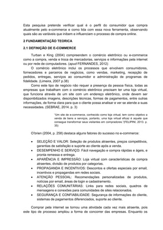 Esta pesquisa pretende verificar qual é o perfil do consumidor que compra
atualmente pelo e-commerce e como lida com essa nova ferramenta, observando
quais são as variáveis que inibem e influenciam o processo de compra online.
2 FUNDAMENTAÇÃO TEORICA
2.1 DEFINIÇÃO DE E-COMMERCE
Turban e King (2004) compreendem o comércio eletrônico ou e-commerce
como a compra, venda e troca de mercadorias, serviços e informações pela internet
ou por rede de computadores. (apud FERNANDES, 2012)
O comércio eletrônico inclui os processos que envolvem consumidores,
fornecedores e parceiros de negócios, como vendas, marketing, recepção de
pedidos, entregas, serviços ao consumidor e administração de programas de
fidelidade. (Limeira, 2007 p.38)
Como este tipo de negócio não requer a presença da pessoa física, todas as
empresas que trabalham com o comércio eletrônico precisam ter uma loja virtual,
que funciona através de um site com um endereço eletrônico, onde devem ser
disponibilizados imagens, descrições técnicas, formas de pagamentos, entre outras
informações, de forma clara para que o cliente possa analisar e ver se atende a suas
necessidades. (SEBRAE, 2014. p. 3)
“Um site de e-commerce, conhecido como loja virtual, tem como objetivo a
venda de bens e serviços, portanto, uma loja virtual eficaz é aquela que
consegue transformar seus visitantes em compradores.”(FELIPINI, 2013. p.
35)
O’brien (2004, p. 258) destaca alguns fatores do sucesso no e-commerce:
 SELEÇÃO E VALOR: Seleção de produtos atraentes, preços competitivos,
garantias de satisfação e suporte ao cliente após a venda.
 DESEMPENHO E SERVIÇO: Fácil navegação e compra rápidas e ágeis, e
pronta remessa e entrega.
 APARÊNCIA E IMPRESSÃO: Loja virtual com características de compra
atraentes, divisão de produtos por categorias.
 PROPAGANDA E INCENTIVOS: Descontos e ofertas especiais por email,
incentivos e propagandas em redes sociais.
 ATENÇÃO PESSOAL: Recomendações personalizadas de produtos,
notícias por email, áreas de login e cadastramento.
 RELAÇÕES COMUNITÁRIAS: Links para redes sociais, quadros de
mensagens e conexões para comunidades de sites relacionados.
 SEGURANÇA E CONFIABILIDADE: Segurança de informações do cliente,
sistemas de pagamentos diferenciados, suporte ao cliente.
Comprar pela internet se tornou uma atividade cada vez mais atraente, pois
este tipo de processo ampliou a forma de concorrer das empresas. Enquanto os
 