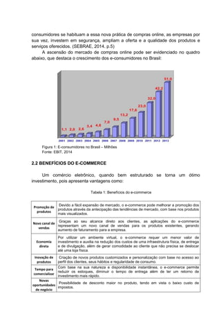 consumidores se habituam a essa nova prática de compras online, as empresas por
sua vez, investem em segurança, ampliam a oferta e a qualidade dos produtos e
serviços oferecidos. (SEBRAE, 2014. p.5)
A ascensão do mercado de compras online pode ser evidenciado no quadro
abaixo, que destaca o crescimento dos e-consumidores no Brasil:
Figura 1: E-consumidores no Brasil – Milhões
Fonte: EBIT, 2014
2.2 BENEFÍCIOS DO E-COMMERCE
Um comércio eletrônico, quando bem estruturado se torna um ótimo
investimento, pois apresenta vantagens como:
Tabela 1: Benefícios do e-commerce
Promoção de
produtos
Devido a fácil expansão de mercado, o e-commerce pode melhorar a promoção dos
produtos através da antecipação das tendências de mercado, com base nos produtos
mais visualizados.
Novo canal de
vendas
Graças ao seu alcance direto aos clientes, as aplicações do e-commerce
representam um novo canal de vendas para os produtos existentes, gerando
aumento de faturamento para a empresa.
Economia
direta
Por utilizar um ambiente virtual, o e-commerce requer um menor valor de
investimento e auxilia na redução dos custos de uma infraestrutura física, de entrega
e de divulgação, além de gerar comodidade ao cliente que não precisa se deslocar
até uma loja física.
Inovação de
produtos
Criação de novos produtos customizados e personalização com base no acesso ao
perfil dos clientes, seus hábitos e regularidade de consumo.
Tempo para
comercializar
Com base na sua natureza e disponibilidade instantânea, o e-commerce permite
reduzir os estoques, diminuir o tempo de entrega além de ter um retorno de
investimento mais rápido.
Novas
oportunidades
de negócio
Possibilidade de desconto maior no produto, tendo em vista o baixo custo de
impostos.
 