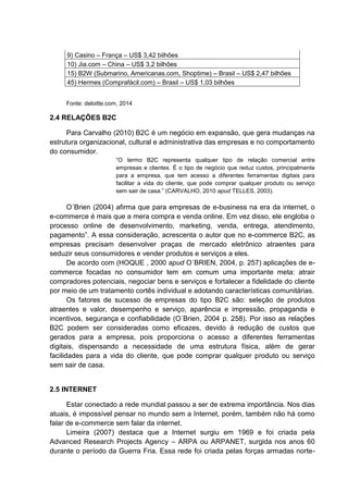 9) Casino – França – US$ 3,42 bilhões
10) Jia.com – China – US$ 3,2 bilhões
15) B2W (Submarino, Americanas.com, Shoptime) – Brasil – US$ 2,47 bilhões
45) Hermes (Comprafácil.com) – Brasil – US$ 1,03 bilhões
Fonte: deloitte.com, 2014
2.4 RELAÇÕES B2C
Para Carvalho (2010) B2C é um negócio em expansão, que gera mudanças na
estrutura organizacional, cultural e administrativa das empresas e no comportamento
do consumidor.
“O termo B2C representa qualquer tipo de relação comercial entre
empresas e clientes. É o tipo de negócio que reduz custos, principalmente
para a empresa, que tem acesso a diferentes ferramentas digitais para
facilitar a vida do cliente, que pode comprar qualquer produto ou serviço
sem sair de casa.” (CARVALHO, 2010 apud TELLES, 2003).
O´Brien (2004) afirma que para empresas de e-business na era da internet, o
e-commerce é mais que a mera compra e venda online. Em vez disso, ele engloba o
processo online de desenvolvimento, marketing, venda, entrega, atendimento,
pagamento”. A essa consideração, acrescenta o autor que no e-commerce B2C, as
empresas precisam desenvolver praças de mercado eletrônico atraentes para
seduzir seus consumidores e vender produtos e serviços a eles.
De acordo com (HOQUE , 2000 apud O´BRIEN, 2004, p. 257) aplicações de e-
commerce focadas no consumidor tem em comum uma importante meta: atrair
compradores potenciais, negociar bens e serviços e fortalecer a fidelidade do cliente
por meio de um tratamento cortês individual e adotando características comunitárias.
Os fatores de sucesso de empresas do tipo B2C são: seleção de produtos
atraentes e valor, desempenho e serviço, aparência e impressão, propaganda e
incentivos, segurança e confiabilidade (O´Brien, 2004 p. 258). Por isso as relações
B2C podem ser consideradas como eficazes, devido à redução de custos que
gerados para a empresa, pois proporciona o acesso a diferentes ferramentas
digitais, dispensando a necessidade de uma estrutura física, além de gerar
facilidades para a vida do cliente, que pode comprar qualquer produto ou serviço
sem sair de casa.
2.5 INTERNET
Estar conectado a rede mundial passou a ser de extrema importância. Nos dias
atuais, é impossível pensar no mundo sem a Internet, porém, também não há como
falar de e-commerce sem falar da internet.
Limeira (2007) destaca que a Internet surgiu em 1969 e foi criada pela
Advanced Research Projects Agency – ARPA ou ARPANET, surgida nos anos 60
durante o período da Guerra Fria. Essa rede foi criada pelas forças armadas norte-
 