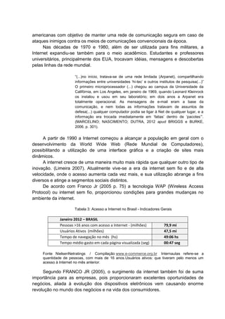 americanas com objetivo de manter uma rede de comunicação segura em caso de
ataques inimigos contra os meios de comunicações convencionais da época.
Nas décadas de 1970 e 1980, além de ser utilizada para fins militares, a
Internet expandiu-se também para o meio acadêmico. Estudantes e professores
universitários, principalmente dos EUA, trocavam idéias, mensagens e descobertas
pelas linhas da rede mundial.
“(...)no início, tratava-se de uma rede limitada (Arpanet), compartilhando
informações entre universidades ‘hi-tec’ e outros institutos de pesquisa(...)”
O primeiro microprocessador (...) chegou ao campus da Universidade da
Califórnia, em Los Angeles, em janeiro de 1969, quando Leonard Kleinrock
os instalou e usou em seu laboratório; em dois anos a Arpanet era
totalmente operacional. As mensagens de e-mail eram a base da
comunicação, e nem todas as informações tratavam de assuntos de
defesa(...) qualquer computador podia se ligar à Net de qualquer lugar, e a
informação era trocada imediatamente em ‘fatias’ dentro de ‘pacotes’”.
(MARCELINO; NASCIMENTO; DUTRA, 2012 apud BRIGGS e BURKE,
2006. p. 301).
A partir de 1990 a Internet começou a alcançar a população em geral com o
desenvolvimento da World Wide Web (Rede Mundial de Computadores),
possibilitando a utilização de uma interface gráfica e a criação de sites mais
dinâmicos.
A internet cresce de uma maneira muito mais rápida que qualquer outro tipo de
inovação. (Limeira 2007). Atualmente vive-se a era da internet sem fio e de alta
velocidade, onde o acesso aumenta cada vez mais, e sua utilização abrange a fins
diversos e atinge a segmentos sociais distintos.
De acordo com Franco Jr (2005 p. 75) a tecnologia WAP (Wireless Access
Protocol) ou internet sem fio, proporcionou condições para grandes mudanças no
ambiente da internet.
Tabela 3: Acesso a Internet no Brasil - Indicadores Gerais
Janeiro 2012 – BRASIL
Pessoas >16 anos com acesso a Internet - (milhões) 79,9 mi
Usuários Ativos (milhões) 47,5 mi
Tempo de navegação no mês (hs) 49:06 hs
Tempo médio gasto em cada página visualizada (seg) 00:47 seg
Fonte NielsenNetratings / Compilação www.e-commerce.org.br Internautas refere-se a
quantidade de pessoas, com mais de 16 anos.Usuários ativos: que tiveram pelo menos um
acesso à Internet no mês anterior.
Segundo FRANCO JR (2005), o surgimento da internet também foi de suma
importância para as empresas, pois proporcionaram excelentes oportunidades de
negócios, aliada à evolução dos dispositivos eletrônicos vem causando enorme
revolução no mundo dos negócios e na vida dos consumidores.
 