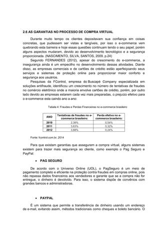 2.6 AS GARANTIAS NO PROCESSO DE COMPRA VIRTUAL
Durante muito tempo os clientes depositavam sua confiança em coisas
concretas, que pudessem ser vistas e tangíveis, por isso o e-commerce vem
quebrando esta barreira e hoje essas questões continuam tendo o seu papel, porém
alguns aspectos mudaram, devido ao desenvolvimento tecnológico e a segurança
proporcionada. (NASCIMENTO, SILVA, SANTOS, 2009. p.24)
Segundo FERNANDES (2012), apesar do crescimento do e-commerce, a
insegurança ainda é um empecilho no desenvolvimento dessas atividades. Diante
disso, as empresas comerciais e de cartões de crédito estão aperfeiçoando seus
serviços e sistemas de proteção online para proporcionar maior conforto e
segurança aos usuários.
Pesquisas da FControl, empresa do Buscapé Company especializada em
soluções antifraude, identificou um crescimento no número de tentativas de fraudes
no comércio eletrônico onde a maioria envolve cartões de crédito, porém, por outro
lado devido as empresas estarem cada vez mais preparadas, o prejuízo efetivo para
o e-commerce esta caindo ano a ano:
Tabela 4: Fraudes e Perdas Financeiras no e-commerce brasileiro
ANO
Tentativas de fraudes no e-
commerce brasileiro:
Perda efetiva no e-
commerce brasileiro:
2010 2,38% 0,54%
2011 3,63% 0,32%
2012 3,88% 0,24%
Fonte: fcontrol.com.br, 2014
Para que existam garantias que assegurem a compra virtual, alguns sistemas
existem para trazer mais segurança ao cliente, como exemplo o Pag Seguro e
PayPal:
 PAG SEGURO
De acordo com o Universo Online (UOL), o PagSeguro é um meio de
pagamento completo e eficiente na proteção contra fraudes em compras online, pois
não repassa dados financeiros aos vendedores e garante que se a compra não for
entregue, o dinheiro é devolvido. Para isso, o sistema dispõe de convênios com
grandes bancos e administradoras.
 PAYPAL
É um sistema que permite a transferência de dinheiro usando um endereço
de e-mail, evitando assim, métodos tradicionais como cheques e boleto bancário. O
 