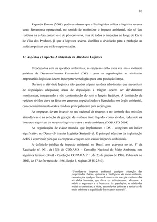10
Segundo Donato (2008), pode-se afirmar que a Ecologística utiliza a logística reversa
como ferramenta operacional, no sentido de minimizar o impacto ambiental, não só dos
resíduos na esfera produtiva e do pós-consumo, mas de todos os impactos ao longo do Ciclo
de Vida dos Produtos, já que a logística reversa viabiliza a devolução para a produção as
matérias-primas que serão reaproveitadas.
2.3 Aspectos e Impactos Ambientais da Atividade Logística
Preocupadas com as questões ambientais, as empresas estão cada vez mais adotando
políticas de Desenvolvimento Sustentável (DS) – para as organizações as atividades
empresariais logísticas devem incorporar tecnologias para uma produção limpa.
Durante a atividade logística são gerados alguns resíduos não-inertes que necessitam
de disposições adequadas; áreas de disposições e triagem devem ser devidamente
monitoradas, assegurando a não contaminação do solo e lençóis freáticos. A destinação de
resíduos sólidos deve ser feita por empresas especializadas e licenciadas por órgão ambiental,
com encaminhamento destes resíduos principalmente para reciclagem.
As empresas devem investir no uso racional de recursos e no controle das emissões
atmosféricas e na redução da geração de resíduos tanto líquidos como sólidos, reduzindo os
impactos negativos do processo logístico sobre o meio ambiente. (DONATO 2008)
As organizações de classe mundial que implantaram o DS – atingiram um índice
significativo no Desenvolvimento Logístico Sustentável. O principal objetivo da implantação
de DS é contribuir para que as empresas cresçam sem causar impactos ambientais.
A definição jurídica de impacto ambiental no Brasil vem expressa no art. 1º da
Resolução nº. 001, de 1986 do CONAMA – Conselho Nacional do Meio Ambiente, nos
seguintes termos: (Brasil - Resolução CONAMA nº 1, de 23 de janeiro de 1986. Publicada no
DOU, de 17 de fevereiro de 1986, Seção 1, páginas 2548-2549).
“Considera-se impacto ambiental qualquer alteração das
propriedades físicas, químicas e biológicas do meio ambiente,
causadas por qualquer forma de matéria ou energia resultante das
atividades humanas, que direta ou indiretamente, afetam-se: a
saúde, a segurança e o bem-estar da população; as atividades
sociais econômicas; a biota; as condições estéticas e sanitárias do
meio ambiente e a qualidade dos recursos naturais”.
 