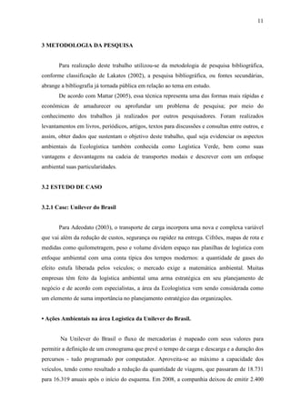 11
3 METODOLOGIA DA PESQUISA
Para realização deste trabalho utilizou-se da metodologia de pesquisa bibliográfica,
conforme classificação de Lakatos (2002), a pesquisa bibliográfica, ou fontes secundárias,
abrange a bibliografia já tornada pública em relação ao tema em estudo.
De acordo com Mattar (2005), essa técnica representa uma das formas mais rápidas e
econômicas de amadurecer ou aprofundar um problema de pesquisa; por meio do
conhecimento dos trabalhos já realizados por outros pesquisadores. Foram realizados
levantamentos em livros, periódicos, artigos, textos para discussões e consultas entre outros, e
assim, obter dados que sustentam o objetivo deste trabalho, qual seja evidenciar os aspectos
ambientais da Ecologística também conhecida como Logística Verde, bem como suas
vantagens e desvantagens na cadeia de transportes modais e descrever com um enfoque
ambiental suas particularidades.
3.2 ESTUDO DE CASO
3.2.1 Case: Unilever do Brasil
Para Adeodato (2003), o transporte de carga incorpora uma nova e complexa variável
que vai além da redução de custos, segurança ou rapidez na entrega. Cifrões, mapas de rota e
medidas como quilometragem, peso e volume dividem espaço nas planilhas de logística com
enfoque ambiental com uma conta típica dos tempos modernos: a quantidade de gases do
efeito estufa liberada pelos veículos; o mercado exige a matemática ambiental. Muitas
empresas têm feito da logística ambiental uma arma estratégica em seu planejamento de
negócio e de acordo com especialistas, a área da Ecologística vem sendo considerada como
um elemento de suma importância no planejamento estratégico das organizações.
• Ações Ambientais na área Logística da Unilever do Brasil.
Na Unilever do Brasil o fluxo de mercadorias é mapeado com seus valores para
permitir a definição de um cronograma que prevê o tempo de carga e descarga e a duração dos
percursos - tudo programado por computador. Aproveita-se ao máximo a capacidade dos
veículos, tendo como resultado a redução da quantidade de viagens, que passaram de 18.731
para 16.319 anuais após o início do esquema. Em 2008, a companhia deixou de emitir 2.400
 