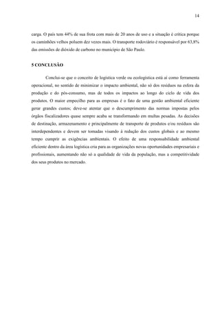 14
carga. O país tem 44% de sua frota com mais de 20 anos de uso e a situação é crítica porque
os caminhões velhos poluem dez vezes mais. O transporte rodoviário é responsável por 63,8%
das emissões de dióxido de carbono no município de São Paulo.
5 CONCLUSÃO
Conclui-se que o conceito de logística verde ou ecologística está aí como ferramenta
operacional, no sentido de minimizar o impacto ambiental, não só dos resíduos na esfera da
produção e do pós-consumo, mas de todos os impactos ao longo do ciclo de vida dos
produtos. O maior empecilho para as empresas é o fato de uma gestão ambiental eficiente
gerar grandes custos; deve-se atentar que o descumprimento das normas impostas pelos
órgãos fiscalizadores quase sempre acaba se transformando em multas pesadas. As decisões
de destinação, armazenamento e principalmente de transporte de produtos e/ou resíduos são
interdependentes e devem ser tomadas visando à redução dos custos globais e ao mesmo
tempo cumprir as exigências ambientais. O efeito de uma responsabilidade ambiental
eficiente dentro da área logística cria para as organizações novas oportunidades empresariais e
profissionais, aumentando não só a qualidade de vida da população, mas a competitividade
dos seus produtos no mercado.
 