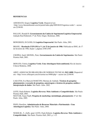 15
REFERENCIAS
ADEODATO, Sergio: Logística Verde. Disponível em:
<http://www.fatorambiental.com.br/portal/index.php/2009/08/03/logistica-verde/> - acesso
em 22/08/09.
BALLOU, Ronald H. Gerenciamento da Cadeia de Suprimento/Logística Empresarial;
tradução Raul Rubenich. 5ª ed. Porto Alegre. Bookman, 2006.
BOWERSOX, D CLOSS, D. Logística Empresarial. São Paulo: Atlas, 2001.
BRASIL - Resolução CONAMA nº 1, de 23 de janeiro de 1986. Publicada no DOU, de 17
de fevereiro de 1986, Seção 1, páginas 2548-2549.
CHOPRA, Sunil; MEINDL, Peter. Gerenciamento da Cadeia de Suprimentos. São Paulo:
Prentice Hall, 2003.
DONATO, Vitório, Logística Verde. Uma Abordagem Sócio-ambiental. Rio de Janeiro:
Ciência Moderna, 2008.
ABNT, ASSOCIAÇÃO BRASILEIRA DE NORMAS TECNICAS, ISO 14000. Disponível
em: <http://www.softexpert.com.br/norma-iso14000.php> - acesso em 22/08/09.
LAKATOS, Eva Maria & MARCONI, Mariana de Andrade. Técnicas de pesquisa:
planejamento e execução de pesquisas, amostragens e técnicas de pesquisa, análise e
interpretação de dados. São Paulo: Atlas. 2002.
LEITE, Paulo Roberto. Logística Reversa: Meio Ambiente e Competitividade. São Paulo:
Prentice Hall, 2003.
MATTAR, Fauze Najib, Pesquisa de marketing: metodologia, planejamento. 6ª ed. São
Paulo: Atlas, 2005.
POZO, Hamilton. Administração de Recursos Materiais e Patrimoniais - Uma
Abordagem Logística. São Paulo: Atlas, 2004.
WOOD JR., T., Zuffo. apud. LEITE, Paulo Roberto. Logística Reversa: Meio Ambiente e
Competitividade. São Paulo: Prentice Hall, 2003. p. 1-15
 