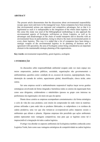 2
ABSTRACT
The present article demonstrates that the discussions about environmental responsibility
occupy space more and more in the managerial ways. Some companies have been noticing
that environmental actions can represent real competitive advantages; but so that it is
legitimated as such it is indispensable to the integration of the whole chain logistics. In
this sense this study was used of the bibliographical methodology to also approach the
environmental aspects of Ecologistc well-known as Green Logistics, as well as its
advantages and disadvantages in the chain of modal transports and to describe with an
environmental focus its particularities, trying to observe the main environmental points in
every chain logistics. This way it is ended that a lot of companies have been doing a
strategic weapon of the environmental logistics in its planning of business and in
agreement with specialists, the area of Ecologistc comes being considered as an important
element in the maintainable strategic planning of the organizations.
Key words: environmental responsibility, green logistics, ecologistc
1 INTRODUÇÃO
As discussões sobre responsabilidade ambiental ocupam cada vez mais espaço nos
meios empresariais, poderes públicos, sociedade, organizações não governamentais e
ambientalistas; questões como: condição do ar, escassez de recursos, superpopulação, fome,
destruição da camada de ozônio, aquecimento global, desertificação, chuva ácida, entre
outras.
Ser uma empresa social e ambientalmente responsável implica traçar novas gestões
estratégicas envolvendo de forma integrada e harmônica todos os setores da organização bem
como seus dirigentes, colaboradores e stakeholders (pessoa ou grupo com interesse na
performance da organização e do meio em que ela opera).
Diante desse cenário as empresas acompanham constantemente e de forma estratégica
o ciclo de vida dos seus produtos; com intuito de compreender de onde vêem às matérias-
primas utilizadas e para onde irão os produtos fabricados, os subprodutos e os resíduos da
cadeia produtiva; uma vez que elas tornam-se co-responsáveis pelos impactos sociais e
ambientais que afetam o planeta. Algumas empresas têm percebido que ações ambientais
podem representar reais vantagens competitivas; mas para que se legitime como tal é
imprescindível a integração de toda a cadeia logística.
O artigo visa abordar os aspectos ambientais da Ecologística também conhecida como
Logística Verde, bem como suas vantagens estratégicas de competitividade na cadeia logística
 