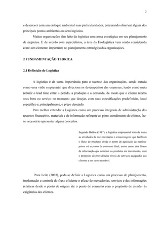 3
e descrever com um enfoque ambiental suas particularidades, procurando observar alguns dos
principais pontos ambientais na área logística.
Muitas organizações têm feito da logística uma arma estratégica em seu planejamento
de negócios. E de acordo com especialistas, a área da Ecologística vem sendo considerada
como um elemento importante no planejamento estratégico das organizações.
2 FUNDAMENTAÇÃO TEORICA
2.1 Definição de Logística
A logística é de suma importância para o sucesso das organizações, sendo tratada
como uma visão empresarial que direciona os desempenhos das empresas; tendo como meta
reduzir o lead time entre o pedido, a produção e a demanda, de modo que o cliente receba
seus bens ou serviço no momento que desejar, com suas especificações predefinidas, local
especifico e, principalmente, o preço desejado.
Para melhor entender a Logística como um processo integrado de administração dos
recursos financeiros, materiais e de informação referente ao pleno atendimento do cliente, faz-
se necessário apresentar alguns conceitos.
Segundo Ballou (1987), a logística empresarial trata de todas
as atividades de movimentação e armazenagem, que facilitam
o fluxo de produtos desde o ponto de aquisição da matéria-
prima até o ponto de consumo final, assim como dos fluxos
de informação que colocam os produtos em movimento, com
o propósito de providenciar níveis de serviços adequados aos
clientes a um custo razoável.
Para Leite (2003), pode-se definir a Logística como um processo de planejamento,
implantação e controle do fluxo eficiente e eficaz de mercadorias, serviços e das informações
relativas desde o ponto de origem até o ponto de consumo com o propósito de atender às
exigências dos clientes.
 