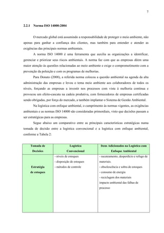 7
2.2.1 Norma ISO 14000:2004
O mercado global está assumindo a responsabilidade de proteger o meio ambiente, não
apenas para ganhar a confiança dos clientes, mas também para entender e atender as
exigências das principais normas ambientais.
A norma ISO 14000 é uma ferramenta que auxilia as organizações a identificar,
gerenciar e priorizar seus riscos ambientais. A norma faz com que as empresas dêem uma
maior atenção ás questões relacionadas ao meio ambiente e exige o comprometimento com a
prevenção da poluição e com os programas de melhorias.
Para Donato (2008), a referida norma colocou a questão ambiental na agenda da alta
administração das empresas e levou o tema meio ambiente aos colaboradores de todos os
níveis, forçando as empresas a investir nos processos com vista à melhoria contínua e
provocou um efeito-cascata na cadeia produtiva, com fornecedores de empresas certificadas
sendo obrigadas, por força do mercado, a também implantar o Sistema de Gestão Ambiental.
Na logística com enfoque ambiental, o cumprimento ás normas vigentes, as exigências
ambientais e as normas ISO 14000 são consideradas primordiais, visto que decisões passam a
ser estratégicas para as empresas.
Segue abaixo um comparativo entre as principais características estratégicas numa
tomada de decisão entre a logística convencional e a logística com enfoque ambiental,
conforme a Tabela 2:
Tomada de
Decisões
Logística
Convencional
Itens Adicionados na Logística com
Enfoque Ambiental
Estratégia
de estoques
- níveis de estoques
- disposição de estoques
- métodos de controle
- sucateamento, desperdício e refugo de
materiais.
- obsolescência e sobra de estoques
- consumo de energia
- reciclagem dos materiais
impacto ambiental das falhas de
processo
 