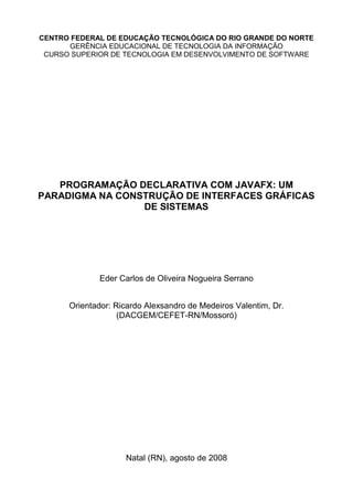 CENTRO FEDERAL DE EDUCAÇÃO TECNOLÓGICA DO RIO GRANDE DO NORTE
GERÊNCIA EDUCACIONAL DE TECNOLOGIA DA INFORMAÇÃO
CURSO SUPERIOR DE TECNOLOGIA EM DESENVOLVIMENTO DE SOFTWARE
PROGRAMAÇÃO DECLARATIVA COM JAVAFX: UM
PARADIGMA NA CONSTRUÇÃO DE INTERFACES GRÁFICAS
DE SISTEMAS
Eder Carlos de Oliveira Nogueira Serrano
Orientador: Ricardo Alexsandro de Medeiros Valentim, Dr.
(DACGEM/CEFET-RN/Mossoró)
Natal (RN), agosto de 2008
 