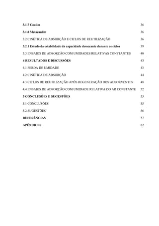 3.1.7 Caulim

36

3.1.8 Metacaulim

36

3.2 CINÉTICA DE ADSORÇÃO E CICLOS DE REUTILIZAÇÃO

36

3.2.1 Estudo da estabilidade da capacidade dessecante durante os ciclos

39

3.3 ENSAIOS DE ADSORÇÃO COM UMIDADES RELATIVAS CONSTANTES

40

4 RESULTADOS E DISCUSSÕES

43

4.1 PERDA DE UMIDADE

43

4.2 CINÉTICA DE ADSORÇÃO

44

4.3 CICLOS DE REUTILIZAÇÃO APÓS REGENERAÇÃO DOS ADSORVENTES

48

4.4 ENSAIOS DE ADSORÇÃO COM UMIDADE RELATIVA DO AR CONSTANTE

52

5 CONCLUSÕES E SUGESTÕES

55

5.1 CONCLUSÕES

55

5.2 SUGESTÕES

56

REFERÊNCIAS

57

APÊNDICES

62

 