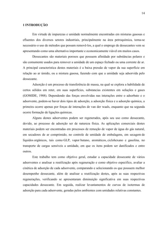 14

1 INTRODUÇÃO
Em virtude de impurezas e umidade normalmente encontradas em misturas gasosas e
efluentes dos diversos setores industriais, principalmente na área petroquímica, torna-se
necessário o uso de métodos que possam removê-los, a qual o emprego de dessecantes vem se
apresentando como uma alternativa importante e economicamente viável em muitos casos.
Dessecantes são materiais porosos que possuem afinidade por substâncias polares e
são comumente usados para remover a umidade de um espaço fechado ou uma corrente de ar.
A principal característica destes materiais é a baixa pressão de vapor da sua superfície em
relação ao ar úmido, ou a mistura gasosa, fazendo com que a umidade seja adsorvida pelo
dessecante.
Adsorção é um processo de transferência de massa, na qual se explora a habilidade de
certos sólidos em reter, em suas superfícies, substancias existentes em soluções e gases
(GOMIDE, 1988). Dependendo das forças envolvidas nas interações entre o adsorbato e o
adsorvente, podem-se haver dois tipos de adsorção, a adsorção física e a adsorção química, a
primeira ocorre apenas por forças de interações de van der waals, enquanto que na segunda
ocorre formação de ligações químicas.
Alguns destes adsorventes podem ser regenerados, após seu uso como dessecante,
devido, ao processo de adsorção ser de natureza física. As aplicações comerciais destes
materiais podem ser encontradas em processos de remoção de vapor de água do gás natural,
em secadores de ar comprimido, no controle de umidade de embalagens, em secagem de
líquidos orgânicos, tais como GLP, vapor butano, aromáticos, ciclohexano e gasolina, no
transporte de cargas sensíveis a umidade, em que os itens podem ser danificados e entre
outros.
Este trabalho tem como objetivo geral, estudar a capacidade dessecante de vários
adsorventes e analisar a reutilização após regeneração e como objetivo específico, avaliar a
cinética de adsorção de cada adsorvente, comparando e selecionando os que possuem melhor
desempenho dessecante, além de analisar a reutilização destes, após as suas respectivas
regenerações, verificando se apresentaram diminuição significativa em suas respectivas
capacidades dessecante. Em seguida, realizar levantamentos de curvas de isotermas de
adsorção para cada adsorvente, geradas pelos ambientes com umidades relativas constantes.

 