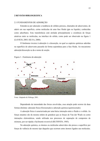 15

2 REVISÃO BIBLIOGRÁFICA

2.1 FUNDAMENTOS DE ADSORÇÃO
Entende-se por adsorção a tendência de sólidos porosos, chamados de adsorventes, de
aderir em sua superfície, certas moléculas de uma fase fluida (gás ou liquido), conhecidas
como adsorbatos. Esta transferência está atrelada principalmente a existência de forças
atrativas entre as moléculas, na interface do sólido, como pode ser observado na figura 1
(LAVICH, 2003; SILVA, 2008).
O fenômeno inverso à adsorção é a dessorção, no qual as espécies químicas aderidas
na superfície do adsorvente passarão de forma espontânea para a fase fluida. Ao mecanismo
adsorção/dessorção se da o nome de sorção.

Figura 1 - Fenômeno de adsorção

Fonte: Adaptado de Nóbrega, 2001.

Dependendo da intensidade das forcas envolvidas, essa atração pode ocorrer de duas
formas distintas: adsorção física (fisiossorção) e adsorção química (quimissorção).
A adsorção física é caracterizada por uma baixa interação entre o fluido e o sólido. As
forças atuantes são da mesma ordem de grandeza que as forças de Van der Waals ou como
interações eletrostáticas, sendo utilizada nos processos de separação de compostos de
misturas, por ser rápida e facilmente reversível (RUTHVEN, 1985).
Na adsorção química, os átomos ou moléculas adsorvidos são presos a superfície por
forças de valência do mesmo tipo daqueles que ocorrem entre átomos ligados nas moléculas.

 