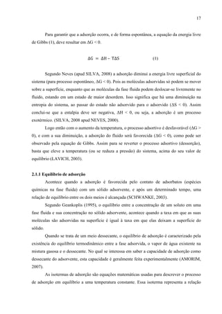 17

Para garantir que a adsorção ocorra, e de forma espontânea, a equação da energia livre
de Gibbs (1), deve resultar em ΔG < 0.
–

(1)

Segundo Neves (apud SILVA, 2008) a adsorção diminui a energia livre superficial do
sistema (para processo espontâneo, ΔG < 0). Pois as moléculas adsorvidas só podem se mover
sobre a superfície, enquanto que as moléculas da fase fluida podem deslocar-se livremente no
fluido, estando em um estado de maior desordem. Isso significa que há uma diminuição na
entropia do sistema, ao passar do estado não adsorvido para o adsorvido (ΔS < 0). Assim
conclui-se que a entalpia deve ser negativa, ΔH < 0, ou seja, a adsorção é um processo
exotérmico. (SILVA, 2008 apud NEVES, 2000).
Logo então com o aumento da temperatura, o processo adsortivo é desfavorável (ΔG >
0), e com a sua diminuição, a adsorção do fluido será favorecida (ΔG < 0), como pode ser
observado pela equação de Gibbs. Assim para se reverter o processo adsortivo (dessorção),
basta que eleve a temperatura (ou se reduza a pressão) do sistema, acima do seu valor de
equilíbrio (LAVICH, 2003).

2.1.1 Equilíbrio de adsorção
Acontece quando a adsorção é favorecida pelo contato de adsorbatos (espécies
químicas na fase fluida) com um sólido adsorvente, e após um determinado tempo, uma
relação de equilíbrio entre os dois meios é alcançada (SCHWANKE, 2003).
Segundo Geankoplis (1995), o equilíbrio entre a concentração de um soluto em uma
fase fluida e sua concentração no sólido adsorvente, acontece quando a taxa em que as suas
moléculas são adsorvidas na superfície é igual à taxa em que elas deixam a superfície do
sólido.
Quando se trata de um meio dessecante, o equilíbrio de adsorção é caracterizado pela
existência do equilíbrio termodinâmico entre a fase adsorvida, o vapor de água existente na
mistura gasosa e o dessecante. No qual se interessa em saber a capacidade de adsorção como
dessecante do adsorvente, esta capacidade é geralmente feita experimentalmente (AMORIM,
2007).
As isotermas de adsorção são equações matemáticas usadas para descrever o processo
de adsorção em equilíbrio a uma temperatura constante. Essa isoterma representa a relação

 