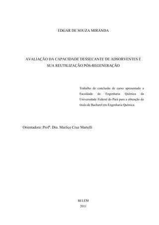EDGAR DE SOUZA MIRANDA

AVALIAÇÃO DA CAPACIDADE DESSECANTE DE ADSORVENTES E
SUA REUTILIZAÇÃO PÓS-REGENERAÇÃO

Trabalho de conclusão de curso apresentado a
Faculdade

de

Engenharia

Química

da

Universidade Federal do Pará para a obtenção do
titulo de Bacharel em Engenharia Química.

Orientadora: Profa. Dra. Marlice Cruz Martelli

BELÉM
2011

 