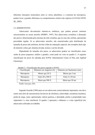 21

diferentes interações moleculares entre os vários adsorbatos e a estrutura do microporos,
podem levar a grandes diferenças no comportamento cinético das espécies (CAVALCANTE
JR., 2005).
2.2 ADSORVENTES
Adsorventes são materiais naturais ou sintéticos, que podem possuir estrutura
microcristalina ou serem amorfos (PERRY, 1997). Nos adsorventes cristalinos a dimensão
dos poros é determinada pela estrutura da rede cristalina, que no caso das zeólitas, apresentam
porosidade regular. Já os adsorventes amorfos, são caracterizados pela distribuição de
tamanho de poros não uniforme, devido à falta de ordenação espacial, são exemplos deste tipo
de material a sílica gel, alumina ativada, resinas e carvão ativado.
Dependendo do tamanho dos poros, os adsorventes podem ser classificados como
sendo de poros pequenos, médios e grandes, como pode ser visto no quadro 2. A seguinte
classificação de poros foi adotada pela IUPAC (International Union of Pure and Applied
Chemistry):

Quadro 2 - Classificação dos poros segundo a IUPAC.
Classificação
Diâmetro em Angstron (Å) Diâmetro em Nanômetro (nm)
Microporos

Menor que 20 Å

Menor que 2 nm

Mesoporos

Entre 20 a 500 Å

Entre 2 a 50 nm

Macroporos

Maior que 500 Å

Maior que 50 nm

Fonte: Schwanke, 2003.

Segundo Gomide (1988) para ser um adsorvente comercialmente importante, este deve
reunir uma série de características favoráveis de eficiência, seletividade, resistência mecânica,
perda de carga, custo, aglomeração, inércia química, e densidade, porém a propriedade mais
importante é a área interfacial. O quadro 3 apresenta o diâmetro e a área superficial dos
adsorventes utilizados no trabalho.

 