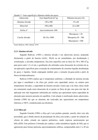 22

Quadro 3 - Área superficial e diâmetro médio dos poros.
Adsorvente
Área Superficial (m2/g)

Diâmetro do poro (Å)

Alumina Ativada

150 a 500

15 a 60

Sílica Gel

340 a 800

22 a 200

Zeólita Aa

Aproximadamente 1000

4

Microporos < 20
Carvão Ativado

De 10 a 1000

Mesoporos 20 – 500
Macroporos > 500

Fonte: Ruthven, 1985 e Breck, 1974a.

2.2.1 Alumina ativada
Segundo Ruthven, (1985) a alumina ativada é um adsorvente poroso, preparado
diretamente a partir da bauxita (Al2O3. 3H2O) ou do monohidrato, por desidratação e
cristalização, a elevadas temperaturas. Sua área especifica está na faixa de 150 a 500 m2/g,
para poros entre 1,5 a 6 nm, e geralmente são utilizadas como dessecante de correntes de ar,
em aplicações específicas para a remoção de contaminantes de correntes líquidas desidratação
de gases e líquidos. Sendo empregada também para a remoção de gases polar a partir de
fluxos de hidrocarbonetos.
Ruthven (1985) explica que à temperatura ambiente, a afinidade da alumina ativada
por água é semelhante a da sílica gel, porém com capacidade menor, no entanto para
temperaturas elevadas, a capacidade da alumina ativada é maior que a da sílica, desse modo
era comumente usada como dessecante de ar quente ou fluxo de gás, mas para este tipo de
aplicação tem sido largamente substituída por zeólitas que apresentam maior capacidade de
adsorção para menores pressões de equilíbrio. Com relação à reutilização destes adsorventes,
Gomide (1988) diz que as aluminas são reativadas por aquecimento em temperaturas
inferiores a 180°C, restabelecendo sua eficiência.

2.2.2 Sílica gel
Segundo Gomide (1988) a sílica gel é um produto granular, amorfo, duro com alta
porosidade, que é obtido através da precipitação da sílica com ácidos, a partir de soluções de
silicato de sódio, criando um aspecto polimérico, sendo expressa quimicamente por
SiO2.nH2O. Este polímero é formado por cadeias e redes tetraédricas ligados de SiO4 que se
aglomeram para formar partículas aproximadamente esférica, compreendida entre 2 a 20 nm

 