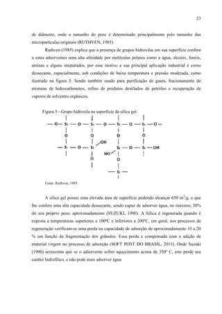 23

de diâmetro, onde o tamanho do poro é determinado principalmente pelo tamanho das
micropartículas originais (RUTHVEN, 1985).
Ruthven (1985) explica que a presença de grupos hidroxilas em sua superfície confere
a estes adsorventes uma alta afinidade por moléculas polares como a água, alcoóis, fenóis,
aminas e alguns insaturados, por esse motivo a sua principal aplicação industrial é como
dessecante, especialmente, sob condições de baixa temperatura e pressão moderada, como
ilustrado na figura 5. Sendo também usado para purificação de gases, fracionamento de
misturas de hidrocarbonetos, refino de produtos destilados de petróleo e recuperação de
vapores de solventes orgânicos.

Figura 5 - Grupo hidroxila na superfície da sílica gel.

Fonte: Ruthven, 1985.

A sílica gel possui uma elevada área de superfície podendo alcançar 650 m2/g, o que
lhe confere uma alta capacidade dessecante, sendo capaz de adsorver água, no máximo, 30%
do seu próprio peso, aproximadamente (SUZUKI, 1990). A Sílica é regenerada quando é
exposta a temperaturas superiores a 100ºC e inferiores a 200ºC, em geral, nos processos de
regeneração verificam-se uma perda na capacidade de adsorção de aproximadamente 10 a 20
% em função da fragmentação dos grânulos. Essa perda e compensada com a adição de
material virgem no processo de adsorção (SOFT POST DO BRASIL, 2011). Onde Suzuki
(1990) acrescenta que se o adsorvente sofrer aquecimento acima de 350º C, este perde seu
caráter hidrofílico, e não pode mais adsorver água.

 