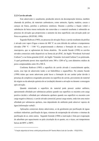 24

2.2.3 Carvão ativado
Este adsorvente é, usualmente, produzido através da decomposição térmica, também
chamada de pirólise, de materiais carbonáceos, como antracito, lignita, madeira, cascas e
caroços de frutos, petróleo e polímeros sintéticos. Durante a pirólise a fração volátil e
substâncias de baixa massa molecular são removidas e o material resultante é submetido ao
processo de ativação que proporciona o aumento da área superficial, esta ativação pode ser
física ou química. (SUZUKI, 1990).
Segundo Ruthven (1985), no processo de ativação física o carvão resultante da pirólise
é ativado com vapor d’água a menos de 800 °C ou com dióxido de carbono a temperaturas
elevadas (700 °C - 1100 °C), proporcionando a abertura e formação de micro, meso e
macroporos, que se aglomeram de forma aleatória. De acordo Suzuki (1990) os carvões
ativados comerciais estão disponíveis na forma de pó (PAC, do Inglês “Powdered Activated
Carbons”) e na forma granular (GAC, do Inglês “Granular Activated Carbons”) ou peletizada.
A qual geralmente possui área superficial entre 300 a 1200 m2/g, com diâmetros médios de
poros compreendidos entre 20 a 500 Å.
Conforme Ruthven (1985) a superfície do carvão ativado é essencialmente apolar,
assim, esse tipo de adsorvente tende a ser hidrofóbico e organofílico. No entanto Suzuki
(1990) relata que neste adsorvente pode haver a formação de um caráter polar devido à
presença de complexos oxigenados presentes na superfície do carvão, proveniente do material
de origem ou da adsorção química do ar (oxidação) durante a ativação ou durante a estocagem
após ativação.
Quando sintetizado a superfície do material pode possuir caráter anfótero,
apresentando afinidade por substancias polares quando sua superfície se encontra com carga
positiva (ácida) e afinidade por substancias apolares quando sua superfície se encontra com
carga negativa (básica), o carvão ativado comercial, possui carga neutra, onde tem uma maior
afinidade por substancias apolares, mas dependendo do ambiente pode adsorver vapores de
água (informação verbal)1.
Aplicações comerciais destes adsorventes, se da geralmente por purificação de águas
residuais industriais, purificação de água, sistemas de recuperação de solventes e sistemas de
purificação de ar, entre outros. Segundo Gomide (1988) a reativação é feita por evaporação
do adsorbato por aquecimento ou pela circulação de ar quente, ou a vácuo, em temperaturas
baixas de100ºC a 200ºC.

1

Citação adquirida de forma verbal pela professora Dr a Samira Maria Leão de Carvalho – FEQ/UFPA.

 