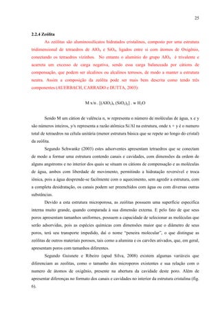 25

2.2.4 Zeólita
As zeólitas são aluminossilicatos hidratados cristalinos, composto por uma estrutura
tridimensional de tetraedros de AlO4 e SiO4, ligados entre si com átomos de Oxigênio,
conectando os tetraedros vizinhos. No entanto o alumínio do grupo AlO4 é trivalente e
acarreta um excesso de carga negativa, sendo essa carga balanceada por cátions de
compensação, que podem ser alcalinos ou alcalinos terrosos, de modo a manter a estrutura
neutra. Assim a composição da zeólita pode ser mais bem descrita como tendo três
componentes (AUERBACH, CARRADO e DUTTA, 2003):

M x/n . [(AlO2)x (SiO2)y] . w H2O
Sendo M um cátion de valência n, w representa o número de moléculas de água, x e y
são números inteiros, y/x representa a razão atômica Si/Al na estrutura, onde x + y é o numero
total de tetraedros na célula unitária (menor estrutura básica que se repete ao longo do cristal)
da zeólita.
Segundo Schwanke (2003) estes adsorventes apresentam tetraedros que se conectam
de modo a formar uma estrutura contendo canais e cavidades, com dimensões da ordem de
alguns angstroms e no interior dos quais se situam os cátions de compensação e as moléculas
de água, ambos com liberdade de movimento, permitindo a hidratação reversível e troca
iônica, pois a água desprende-se facilmente com o aquecimento, sem agredir a estrutura, com
a completa desidratação, os canais podem ser preenchidos com água ou com diversas outras
substâncias.
Devido a esta estrutura microporosa, as zeólitas possuem uma superfície especifica
interna muito grande, quando comparada à sua dimensão externa. E pelo fato de que seus
poros apresentam tamanhos uniformes, possuem a capacidade de selecionar as moléculas que
serão adsorvidas, pois as espécies químicas com dimensões maior que o diâmetro de seus
poros, terá seu transporte impedido, daí o nome “peneira molecular”, o que distingue as
zeólitas de outros materiais porosos, tais como a alumina e os carvões ativados, que, em geral,
apresentam poros com tamanhos diferentes.
Segundo Guisnete e Ribeiro (apud Silva, 2008) existem algumas variáveis que
diferenciam as zeolitas, como o tamanho dos microporos existentes e sua relação com o
numero de átomos de oxigênio, presente na abertura da cavidade deste poro. Além de
apresentar diferenças no formato dos canais e cavidades no interior da estrutura cristalina (fig.
6).

 