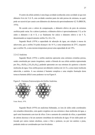 27

O centro da célula unitária é uma larga cavidade (conhecida como cavidade α) que tem
diâmetro livre de 11,4 Å, esta cavidade constitui parte da rede porosa da estrutura, na qual,
pode ser acessível por canais com diâmetros de abertura de aproximadamente 4,2 Å (BRECK,
1974).
De acordo com o cátion de compensação, o diâmetro efetivo do poro da estrutura
zeolitica pode variar. Se o cátion é potássio, o diâmetro efetivo é aproximadamente 3 Å, se for
sódio o diâmetro é de 4 Å, e se finalmente for cálcio o diâmetro efetivo é de 5 Å,
denominando-se respectivamente zeólita 3A, 4A e 5A.
Segundo Breck (1974) a capacidade de adsorção de água, em relação à massa de
adsorvente, que a zeólita 3A pode alcançar é de 16 %, a uma temperatura de 25°C, enquanto
que a zeólita 5A, a uma mesma temperatura possui uma capacidade de até 19%.

2.2.4.2 Analcima
Segundo Breck (1974) a zeólita analcima apresenta uma estrutura cristalina porosa,
sendo constituída por canais irregulares, sendo a fórmula de sua célula unitária representada
por |Na16 (H2O)16| [Al16Si32O96], podendo apresentar em sua estrutura de quatorze a dezoito
moléculas de água. Esta zeólita possui um diâmetro cinético de 2,6 Å e, como maior molécula
adsorvida, a amônia. A sua estrutura é bastante complexa e uma simples ilustração desta
torna-se bastante difícil como podemos ver na Figura 8.

Figura 8 - Estrutura Estereoscópica da Zeólita Analcima.

Fonte: Breck, 1974.

Segundo Breck (1974) em analcimas hidratadas, os íons de sódio estão coordenados
em octaedros distorcidos, com quatro oxigênios em sua estrutura e duas moléculas de água, a
qual varia linearmente com teor de sílica. Com o aumento do conteúdo de sílica, a quantidade
de cátions decresce e há um aumento simultâneo de moléculas de água. O íon sódio pode ser
trocado por outros metais alcalinos, como o lítio e potássio, ou por íon amônio e prata,
podendo ainda ser coordenados por íons bivalentes.

 