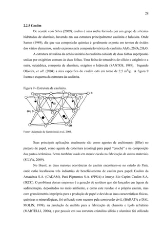 28

2.2.5 Caulim
De acordo com Silva (2009), caulim é uma rocha formada por um grupo de silicatos
hidratados de alumínio, havendo em sua estrutura principalmente caulinita e haloisita. Onde
Santos (1989), diz que sua composição química é geralmente exposta em termos de óxidos
dos vários elementos, sendo expressa pela composição teórica da caulinita Al2O3.2SiO2.2H2O.
A estrutura cristalina da célula unitária da caulinita consiste de duas folhas superpostas
unidas por oxigênios comuns às duas folhas. Uma folha de tetraedros de silício e oxigênio e a
outra, octaédrica, composta de alumínio, oxigênio e hidroxila (SANTOS, 1989). Segundo
Oliveira, et all. (2004) a área especifica do caulim está em torno de 2,5 m2/g. A figura 9
ilustra o esquema da estrutura da caulinita.

Figura 9 - Estrutura da caulinita.

Fonte: Adaptado de Gardolinski et al, 2001.

Suas principais aplicações atualmente são como agentes de enchimento (filler) no
preparo de papel, como agente de cobertura (coating) para papel “couché” e na composição
das pastas cerâmicas. Sento também usado em menor escala na fabricação de outros materiais
(SILVA, 2009).
No Brasil, as duas maiores ocorrências de caulim encontram-se no estado do Pará,
onde estão localizadas três indústrias de beneficiamento de caulim para papel: Caulim da
Amazônia S.A. (CADAM), Pará Pigmentos S.A. (PPSA) e Imerys Rio Capim Caulim S.A.
(IRCC). O problema dessas empresas é a geração de resíduos que são lançados em lagoas de
sedimentação, depositados no meio ambiente, e como este resíduo é o próprio caulim, mas
com granulometria imprópria para a produção de papel e devido as suas características físicas,
químicas e mineralógicas, foi utilizado com sucesso pela construção civil, (BARATA e DAL
MOLIN, 1998), na produção de mullita para a fabricação de chamota e tijolo refratário
(MARTELLI, 2006), e por possuir em sua estrutura cristalina silício e alumínio foi utilizado

 