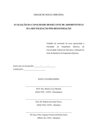 EDGAR DE SOUZA MIRANDA

AVALIAÇÃO DA CAPACIDADE DESSECANTE DE ADSORVENTES E
SUA REUTILIZAÇÃO PÓS-REGENERAÇÃO

Trabalho de conclusão de curso apresentado a
Faculdade

de

Engenharia

Química

da

Universidade Federal do Pará para a obtenção do
titulo de Bacharel em Engenharia Química.

DATA DA AVALIAÇÃO: _______/_______/_______.
CONCEITO: _______________________

BANCA EXAMINADORA

_________________________________________________
Profª. Dra. Marlice Cruz Martelli
(FEQ/ ITEC / UFPA - Orientadora)

_________________________________________________
Prof. Dr. Roberto de Freitas Neves
(FEQ/ ITEC/ UFPA - Membro)

_________________________________________________
M. Eng. Carlos Augusto Ferreira da Rocha Junior
(PPGG/ IG/ UFPA - Membro)

 