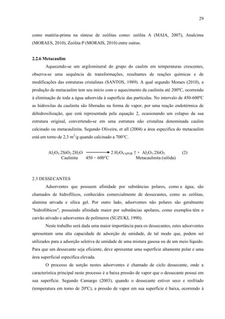 29

como matéria-prima na síntese de zeólitas como: zeólita A (MAIA, 2007), Analcima
(MORAES, 2010), Zeólita P (MORAIS, 2010) entre outras.

2.2.6 Metacaulim
Aquecendo-se um argilomineral do grupo do caulim em temperaturas crescentes,
observa-se uma sequência de transformações, resultantes de reações químicas e de
modificações das estruturas cristalinas (SANTOS, 1989). A qual segundo Moraes (2010), a
produção de metacaulim tem seu início com o aquecimento da caulinita até 200ºC, ocorrendo
à eliminação de toda a água adsorvida à superfície das partículas. No intervalo de 450-600ºC
as hidroxilas da caulinita são liberadas na forma de vapor, por uma reação endotérmica de
dehidroxilização, que está representada pela equação 2, ocasionando um colapso da sua
estrutura original, convertendo-se em uma estrutura não cristalina denominada caulim
calcinado ou metacaulinita. Segundo Oliveira, et all (2004) a área especifica do metacaulim
está em torno de 2,3 m2/g quando calcinado a 700°C.
Al2O3.2SiO2.2H2O
2 H2OVAPOR ↑ + Al2O3.2SiO2
Caulinita
450 − 600°C
Metacaulinita (sólida)

(2)

2.3 DESSECANTES
Adsorventes que possuem afinidade por substâncias polares, como a água, são
chamados de hidrofílicos, conhecidos comercialmente de dessecantes, como as zeólitas,
alumina ativada e sílica gel. Por outro lado, adsorventes não polares são geralmente
"hidrofóbicos", possuindo afinidade maior por substâncias apolares, como exemplos têm o
carvão ativado e adsorventes de polímeros (SUZUKI, 1990).
Neste trabalho será dada uma maior importância para os dessecantes, estes adsorventes
apresentam uma alta capacidade de adsorção de umidade, de tal modo que, podem ser
utilizados para a adsorção seletiva de umidade de uma mistura gasosa ou de um meio líquido.
Para que um dessecante seja eficiente, deve apresentar uma superfície altamente polar e uma
área superficial específica elevada.
O processo de sorção nestes adsorventes é chamado de ciclo dessecante, onde a
característica principal neste processo é a baixa pressão de vapor que o dessecante possui em
sua superfície. Segundo Camargo (2003), quando o dessecante estiver seco e resfriado
(temperatura em torno de 20ºC), a pressão de vapor em sua superfície é baixa, ocorrendo à

 
