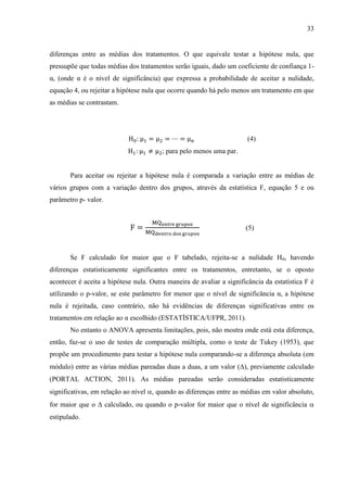 33

diferenças entre as médias dos tratamentos. O que equivale testar a hipótese nula, que
pressupõe que todas médias dos tratamentos serão iguais, dado um coeficiente de confiança 1α, (onde α é o nível de significância) que expressa a probabilidade de aceitar a nulidade,
equação 4, ou rejeitar a hipótese nula que ocorre quando há pelo menos um tratamento em que
as médias se contrastam.

(4)
; para pelo menos uma par.

Para aceitar ou rejeitar a hipótese nula é comparada a variação entre as médias de
vários grupos com a variação dentro dos grupos, através da estatística F, equação 5 e ou
parâmetro p- valor.

(5)

Se F calculado for maior que o F tabelado, rejeita-se a nulidade H0, havendo
diferenças estatisticamente significantes entre os tratamentos, entretanto, se o oposto
acontecer é aceita a hipótese nula. Outra maneira de avaliar a significância da estatística F é
utilizando o p-valor, se este parâmetro for menor que o nível de significância α, a hipótese
nula é rejeitada, caso contrário, não há evidências de diferenças significativas entre os
tratamentos em relação ao α escolhido (ESTATÍSTICA/UFPR, 2011).
No entanto o ANOVA apresenta limitações, pois, não mostra onde está esta diferença,
então, faz-se o uso de testes de comparação múltipla, como o teste de Tukey (1953), que
propõe um procedimento para testar a hipótese nula comparando-se a diferença absoluta (em
módulo) entre as várias médias pareadas duas a duas, a um valor (), previamente calculado
(PORTAL ACTION, 2011). As médias pareadas serão consideradas estatisticamente
significativas, em relação ao nível , quando as diferenças entre as médias em valor absoluto,
for maior que o  calculado, ou quando o p-valor for maior que o nível de significância 
estipulado.

 