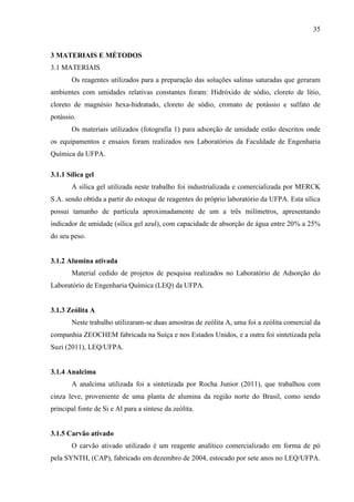 35

3 MATERIAIS E MÉTODOS
3.1 MATERIAIS
Os reagentes utilizados para a preparação das soluções salinas saturadas que geraram
ambientes com umidades relativas constantes foram: Hidróxido de sódio, cloreto de lítio,
cloreto de magnésio hexa-hidratado, cloreto de sódio, cromato de potássio e sulfato de
potássio.
Os materiais utilizados (fotografia 1) para adsorção de umidade estão descritos onde
os equipamentos e ensaios foram realizados nos Laboratórios da Faculdade de Engenharia
Química da UFPA.
3.1.1 Sílica gel
A sílica gel utilizada neste trabalho foi industrializada e comercializada por MERCK
S.A. sendo obtida a partir do estoque de reagentes do próprio laboratório da UFPA. Esta sílica
possui tamanho de partícula aproximadamente de um a três milímetros, apresentando
indicador de umidade (sílica gel azul), com capacidade de absorção de água entre 20% a 25%
do seu peso.

3.1.2 Alumina ativada
Material cedido de projetos de pesquisa realizados no Laboratório de Adsorção do
Laboratório de Engenharia Química (LEQ) da UFPA.

3.1.3 Zeólita A
Neste trabalho utilizaram-se duas amostras de zeólita A, uma foi a zeólita comercial da
companhia ZEOCHEM fabricada na Suíça e nos Estados Unidos, e a outra foi sintetizada pela
Suzi (2011), LEQ/UFPA.

3.1.4 Analcima
A analcima utilizada foi a sintetizada por Rocha Junior (2011), que trabalhou com
cinza leve, proveniente de uma planta de alumina da região norte do Brasil, como sendo
principal fonte de Si e Al para a síntese da zeólita.

3.1.5 Carvão ativado
O carvão ativado utilizado é um reagente analítico comercializado em forma de pó
pela SYNTH, (CAP), fabricado em dezembro de 2004, estocado por sete anos no LEQ/UFPA.

 