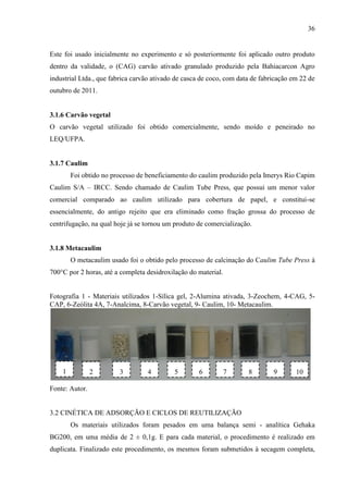36

Este foi usado inicialmente no experimento e só posteriormente foi aplicado outro produto
dentro da validade, o (CAG) carvão ativado granulado produzido pela Bahiacarcon Agro
industrial Ltda., que fabrica carvão ativado de casca de coco, com data de fabricação em 22 de
outubro de 2011.

3.1.6 Carvão vegetal
O carvão vegetal utilizado foi obtido comercialmente, sendo moído e peneirado no
LEQ/UFPA.

3.1.7 Caulim
Foi obtido no processo de beneficiamento do caulim produzido pela Imerys Rio Capim
Caulim S/A – IRCC. Sendo chamado de Caulim Tube Press, que possui um menor valor
comercial comparado ao caulim utilizado para cobertura de papel, e constitui-se
essencialmente, do antigo rejeito que era eliminado como fração grossa do processo de
centrifugação, na qual hoje já se tornou um produto de comercialização.

3.1.8 Metacaulim
O metacaulim usado foi o obtido pelo processo de calcinação do Caulim Tube Press à
700°C por 2 horas, até a completa desidroxilação do material.

Fotografia 1 - Materiais utilizados 1-Sílica gel, 2-Alumina ativada, 3-Zeochem, 4-CAG, 5CAP, 6-Zeólita 4A, 7-Analcima, 8-Carvão vegetal, 9- Caulim, 10- Metacaulim.

1

2

3

4

5

6

7

8

9

10

Fonte: Autor.

3.2 CINÉTICA DE ADSORÇÃO E CICLOS DE REUTILIZAÇÃO
Os materiais utilizados foram pesados em uma balança semi - analítica Gehaka
BG200, em uma média de 2 ± 0,1g. E para cada material, o procedimento é realizado em
duplicata. Finalizado este procedimento, os mesmos foram submetidos à secagem completa,

 