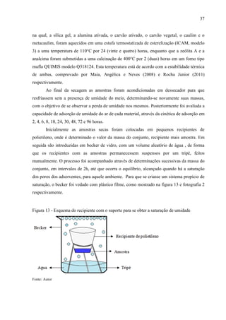 37

na qual, a sílica gel, a alumina ativada, o carvão ativado, o carvão vegetal, o caulim e o
metacaulim, foram aquecidos em uma estufa termostatizada de esterelização (ICAM, modelo
3) a uma temperatura de 110°C por 24 (vinte e quatro) horas, enquanto que a zeólita A e a
analcima foram submetidas a uma calcinação de 400°C por 2 (duas) horas em um forno tipo
mufla QUIMIS modelo Q318124. Esta temperatura está de acordo com a estabilidade térmica
de ambas, comprovado por Maia, Angélica e Neves (2008) e Rocha Junior (2011)
respectivamente.
Ao final da secagem as amostras foram acondicionadas em dessecador para que
resfriassem sem a presença de umidade do meio, determinando-se novamente suas massas,
com o objetivo de se observar a perda de umidade nos mesmos. Posteriormente foi avaliada a
capacidade de adsorção de umidade do ar de cada material, através da cinética de adsorção em
2, 4, 6, 8, 10, 24, 30, 48, 72 e 96 horas.
Inicialmente as amostras secas foram colocadas em pequenos recipientes de
polietileno, onde é determinado o valor da massa do conjunto, recipiente mais amostra. Em
seguida são introduzidas em becker de vidro, com um volume aleatório de água , de forma
que os recipientes com as amostras permanecessem suspensos por um tripé, feitos
manualmente. O processo foi acompanhado através de determinações sucessivas da massa do
conjunto, em intervalos de 2h, até que ocorra o equilíbrio, alcançado quando há a saturação
dos poros dos adsorventes, para aquele ambiente. Para que se criasse um sistema propício de
saturação, o becker foi vedado com plástico filme, como mostrado na figura 13 e fotografia 2
respectivamente.

Figura 13 - Esquema do recipiente com o suporte para se obter a saturação de umidade

Fonte: Autor

 
