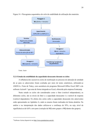 39

Figura 14 - Fluxograma esquemático do ciclo de estabilidade de utilização dos materiais.

Fonte: Autor

3.2.1 Estudo da estabilidade da capacidade dessecante durante os ciclos
A influência dos sucessivos ciclos de reutilização no processo de adsorção de umidade
do ar para os adsorventes foram avaliadas por meio de testes estatísticos, utilizando-se
ANOVA e Teste de Tukey, com assistência do programa Microsoft Office Excel 2007 e do
software Action® 2 que atua de forma integrada ao Excel, oferecido pela empresa Estatcamp.
Neste estudo os ciclos são considerados como o fator (variável independente), os
diferentes ciclos, são os níveis do fator e a capacidade dessecante é a variável de resposta
(variável dependente). Os efeitos dos ciclos sobre a capacidade dessecante dos adsorventes
estão apresentados no Apêndice A, onde os ensaios foram realizados de forma aleatória. Na
análise e na interpretação dos dados utilizou-se a confiança de 95%, ou seja, nível de
significância α de 0,05 e erro puro (variação de MQ entre grupos e MQ dentro dos grupos).

2

Software Action disponível em http://www.portalaction.com.br/.

 