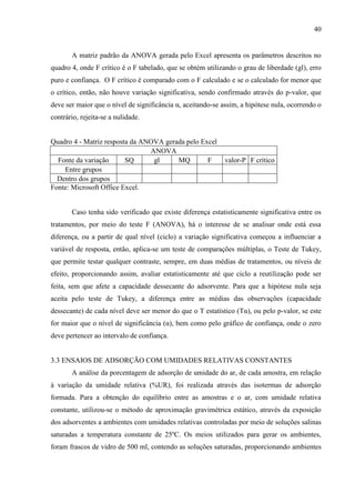 40

A matriz padrão da ANOVA gerada pelo Excel apresenta os parâmetros descritos no
quadro 4, onde F crítico é o F tabelado, que se obtém utilizando o grau de liberdade (gl), erro
puro e confiança. O F crítico é comparado com o F calculado e se o calculado for menor que
o crítico, então, não houve variação significativa, sendo confirmado através do p-valor, que
deve ser maior que o nível de significância α, aceitando-se assim, a hipótese nula, ocorrendo o
contrário, rejeita-se a nulidade.

Quadro 4 - Matriz resposta da ANOVA gerada pelo Excel
ANOVA
Fonte da variação
SQ
gl
MQ
F
Entre grupos
Dentro dos grupos
Fonte: Microsoft Office Excel.

valor-P F crítico

Caso tenha sido verificado que existe diferença estatisticamente significativa entre os
tratamentos, por meio do teste F (ANOVA), há o interesse de se analisar onde está essa
diferença, ou a partir de qual nível (ciclo) a variação significativa começou a influenciar a
variável de resposta, então, aplica-se um teste de comparações múltiplas, o Teste de Tukey,
que permite testar qualquer contraste, sempre, em duas médias de tratamentos, ou níveis de
efeito, proporcionando assim, avaliar estatisticamente até que ciclo a reutilização pode ser
feita, sem que afete a capacidade dessecante do adsorvente. Para que a hipótese nula seja
aceita pelo teste de Tukey, a diferença entre as médias das observações (capacidade
dessecante) de cada nível deve ser menor do que o T estatístico (Tα), ou pelo p-valor, se este
for maior que o nível de significância (α), bem como pelo gráfico de confiança, onde o zero
deve pertencer ao intervalo de confiança.

3.3 ENSAIOS DE ADSORÇÃO COM UMIDADES RELATIVAS CONSTANTES
A análise da porcentagem de adsorção de umidade do ar, de cada amostra, em relação
à variação da umidade relativa (%UR), foi realizada através das isotermas de adsorção
formada. Para a obtenção do equilíbrio entre as amostras e o ar, com umidade relativa
constante, utilizou-se o método de aproximação gravimétrica estático, através da exposição
dos adsorventes a ambientes com umidades relativas controladas por meio de soluções salinas
saturadas a temperatura constante de 25ºC. Os meios utilizados para gerar os ambientes,
foram frascos de vidro de 500 ml, contendo as soluções saturadas, proporcionando ambientes

 
