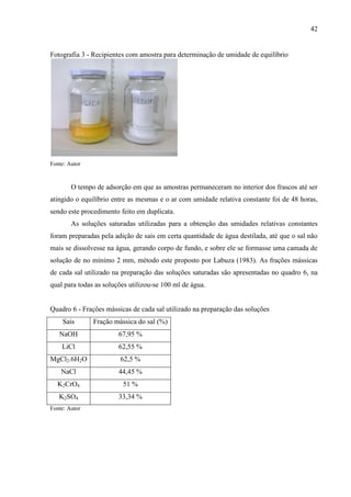 42

Fotografia 3 - Recipientes com amostra para determinação de umidade de equilíbrio

Fonte: Autor

O tempo de adsorção em que as amostras permaneceram no interior dos frascos até ser
atingido o equilíbrio entre as mesmas e o ar com umidade relativa constante foi de 48 horas,
sendo este procedimento feito em duplicata.
As soluções saturadas utilizadas para a obtenção das umidades relativas constantes
foram preparadas pela adição de sais em certa quantidade de água destilada, até que o sal não
mais se dissolvesse na água, gerando corpo de fundo, e sobre ele se formasse uma camada de
solução de no mínimo 2 mm, método este proposto por Labuza (1983). As frações mássicas
de cada sal utilizado na preparação das soluções saturadas são apresentadas no quadro 6, na
qual para todas as soluções utilizou-se 100 ml de água.

Quadro 6 - Frações mássicas de cada sal utilizado na preparação das soluções
Sais

Fração mássica do sal (%)

NaOH

67,95 %

LiCl

62,55 %

MgCl2.6H2O

62,5 %

NaCl

44,45 %

K2CrO4

51 %

K2SO4

33,34 %

Fonte: Autor

 