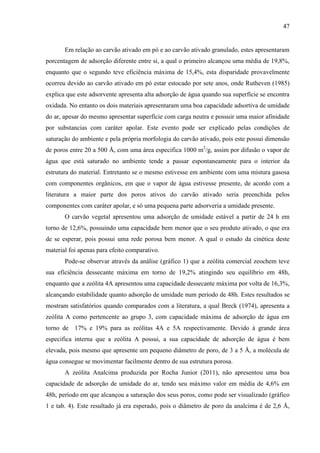 47

Em relação ao carvão ativado em pó e ao carvão ativado granulado, estes apresentaram
porcentagem de adsorção diferente entre si, a qual o primeiro alcançou uma média de 19,8%,
enquanto que o segundo teve eficiência máxima de 15,4%, esta disparidade provavelmente
ocorreu devido ao carvão ativado em pó estar estocado por sete anos, onde Rutheven (1985)
explica que este adsorvente apresenta alta adsorção de água quando sua superfície se encontra
oxidada. No entanto os dois materiais apresentaram uma boa capacidade adsortiva de umidade
do ar, apesar do mesmo apresentar superfície com carga neutra e possuir uma maior afinidade
por substancias com caráter apolar. Este evento pode ser explicado pelas condições de
saturação do ambiente e pela própria morfologia do carvão ativado, pois este possui dimensão
de poros entre 20 a 500 Å, com uma área especifica 1000 m2/g, assim por difusão o vapor de
água que está saturado no ambiente tende a passar espontaneamente para o interior da
estrutura do material. Entretanto se o mesmo estivesse em ambiente com uma mistura gasosa
com componentes orgânicos, em que o vapor de água estivesse presente, de acordo com a
literatura a maior parte dos poros ativos do carvão ativado seria preenchida pelos
componentes com caráter apolar, e só uma pequena parte adsorveria a umidade presente.
O carvão vegetal apresentou uma adsorção de umidade estável a partir de 24 h em
torno de 12,6%, possuindo uma capacidade bem menor que o seu produto ativado, o que era
de se esperar, pois possui uma rede porosa bem menor. A qual o estudo da cinética deste
material foi apenas para efeito comparativo.
Pode-se observar através da análise (gráfico 1) que a zeólita comercial zeochem teve
sua eficiência dessecante máxima em torno de 19,2% atingindo seu equilíbrio em 48h,
enquanto que a zeólita 4A apresentou uma capacidade dessecante máxima por volta de 16,3%,
alcançando estabilidade quanto adsorção de umidade num período de 48h. Estes resultados se
mostram satisfatórios quando comparados com a literatura, a qual Breck (1974), apresenta a
zeólita A como pertencente ao grupo 3, com capacidade máxima de adsorção de água em
torno de 17% e 19% para as zeólitas 4A e 5A respectivamente. Devido à grande área
especifica interna que a zeólita A possui, a sua capacidade de adsorção de água é bem
elevada, pois mesmo que apresente um pequeno diâmetro de poro, de 3 a 5 Å, a molécula de
água consegue se movimentar facilmente dentro de sua estrutura porosa.
A zeólita Analcima produzida por Rocha Junior (2011), não apresentou uma boa
capacidade de adsorção de umidade do ar, tendo seu máximo valor em média de 4,6% em
48h, período em que alcançou a saturação dos seus poros, como pode ser visualizado (gráfico
1 e tab. 4). Este resultado já era esperado, pois o diâmetro de poro da analcima é de 2,6 Å,

 