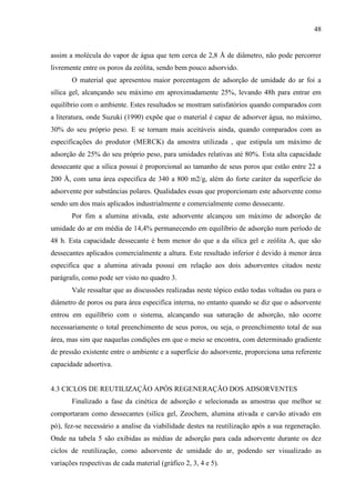 48

assim a molécula do vapor de água que tem cerca de 2,8 Å de diâmetro, não pode percorrer
livremente entre os poros da zeólita, sendo bem pouco adsorvido.
O material que apresentou maior porcentagem de adsorção de umidade do ar foi a
sílica gel, alcançando seu máximo em aproximadamente 25%, levando 48h para entrar em
equilíbrio com o ambiente. Estes resultados se mostram satisfatórios quando comparados com
a literatura, onde Suzuki (1990) expõe que o material é capaz de adsorver água, no máximo,
30% do seu próprio peso. E se tornam mais aceitáveis ainda, quando comparados com as
especificações do produtor (MERCK) da amostra utilizada , que estipula um máximo de
adsorção de 25% do seu próprio peso, para umidades relativas até 80%. Esta alta capacidade
dessecante que a sílica possui é proporcional ao tamanho de seus poros que estão entre 22 a
200 Å, com uma área especifica de 340 a 800 m2/g, além do forte caráter da superfície do
adsorvente por substâncias polares. Qualidades essas que proporcionam este adsorvente como
sendo um dos mais aplicados industrialmente e comercialmente como dessecante.
Por fim a alumina ativada, este adsorvente alcançou um máximo de adsorção de
umidade do ar em média de 14,4% permanecendo em equilíbrio de adsorção num período de
48 h. Esta capacidade dessecante é bem menor do que a da sílica gel e zeólita A, que são
dessecantes aplicados comercialmente a altura. Este resultado inferior é devido à menor área
especifica que a alumina ativada possui em relação aos dois adsorventes citados neste
parágrafo, como pode ser visto no quadro 3.
Vale ressaltar que as discussões realizadas neste tópico estão todas voltadas ou para o
diâmetro de poros ou para área especifica interna, no entanto quando se diz que o adsorvente
entrou em equilíbrio com o sistema, alcançando sua saturação de adsorção, não ocorre
necessariamente o total preenchimento de seus poros, ou seja, o preenchimento total de sua
área, mas sim que naquelas condições em que o meio se encontra, com determinado gradiente
de pressão existente entre o ambiente e a superfície do adsorvente, proporciona uma referente
capacidade adsortiva.

4.3 CICLOS DE REUTILIZAÇÃO APÓS REGENERAÇÃO DOS ADSORVENTES
Finalizado a fase da cinética de adsorção e selecionada as amostras que melhor se
comportaram como dessecantes (sílica gel, Zeochem, alumina ativada e carvão ativado em
pó), fez-se necessário a analise da viabilidade destes na reutilização após a sua regeneração.
Onde na tabela 5 são exibidas as médias de adsorção para cada adsorvente durante os dez
ciclos de reutilização, como adsorvente de umidade do ar, podendo ser visualizado as
variações respectivas de cada material (gráfico 2, 3, 4 e 5).

 