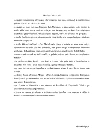 AGRADECIMENTOS
Agradeço primeiramente a Deus, por estar sempre ao meu lado, iluminando e guiando minha
jornada, com fé, paz, sabedoria e amor.
Agradeço aos meus pais, Ana Siqueira e Luís Marivaldo, ao apoio durante todos os anos da
minha vida, onde nunca mediram esforços para favorecer-me um bom desenvolvimento
intelectual, agradeço a minha irmã que mesmo pequena, estava me ajudando em que podia.
A minha família em geral, a minha namorada e sua família pelo companheirismo e ajuda em
momentos que precisei.
A minha Orientadora Marlice Cruz Martelli pela valiosa orientação ao longo deste trajeto,
demonstrando ser mais que uma professora, uma grande amiga e companheira, mostrando
confiança e dedicação que foram imprescindíveis para o desenvolvimento deste trabalho.
Ao meu co-orientador Roberto Freitas Neves, pelo incentivo e apoio durante a execução deste
trabalho.
Aos professores Davi Brasil, Lênio Faria e Samira Leão, pelo apoio e fornecimento de
reagentes, bem como a ajuda na discussão de alguns pontos deste trabalho.
Aos meus sinceros amigos da graduação que favoreceram a troca de experiências durante todo
o curso.
Ao Carlos Junior, a Cristiane Moraes e a Mara Rosana pelo apoio e fornecimento de materiais
bibliográficos que favoreceram para a realização deste trabalho e pela imensa disponibilidade
que sempre demonstraram.
Aos técnicos de laboratório e aos serventes da Faculdade de Engenharia Química que
colaboraram para meus experimentos.
A todos que sempre acreditaram e apoiaram minhas decisões e me ajudaram a trilhar de
maneira correta e responsável um caminho na vida.

Muito Obrigado!

 