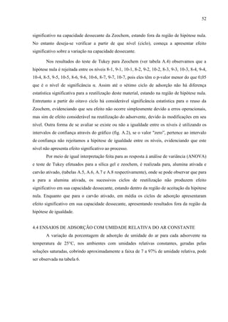 52

significativo na capacidade dessecante da Zeochem, estando fora da região de hipótese nula.
No entanto deseja-se verificar a partir de que nível (ciclo), começa a apresentar efeito
significativo sobre a variação na capacidade dessecante.
Nos resultados do teste de Tukey para Zeochem (ver tabela A.4) observamos que a
hipótese nula é rejeitada entre os níveis 8-1, 9-1, 10-1, 8-2, 9-2, 10-2, 8-3, 9-3, 10-3, 8-4, 9-4,
10-4, 8-5, 9-5, 10-5, 8-6, 9-6, 10-6, 8-7, 9-7, 10-7, pois eles têm o p-valor menor do que 0,05
que é o nível de significância α. Assim até o sétimo ciclo de adsorção não há diferença
estatística significativa para a reutilização deste material, estando na região de hipótese nula.
Entretanto a partir do oitavo ciclo há considerável significância estatística para o reuso da
Zeochem, evidenciando que seu efeito não ocorre simplesmente devido a erros operacionais,
mas sim de efeito considerável na reutilização do adsorvente, devido às modificações em seu
nível. Outra forma de se avaliar se existe ou não a igualdade entre os níveis é utilizando os
intervalos de confiança através do gráfico (fig. A.2), se o valor "zero”, pertence ao intervalo
de confiança não rejeitamos a hipótese de igualdade entre os níveis, evidenciando que este
nível não apresenta efeito significativo ao processo.
Por meio de igual interpretação feita para as resposta à análise de variância (ANOVA)
e teste de Tukey efetuados para a sílica gel e zeochem, é realizada para, alumina ativada e
carvão ativado, (tabelas A.5, A.6, A.7 e A.8 respectivamente), onde se pode observar que para
a para a alumina ativada, os sucessivos ciclos de reutilização não produzem efeito
significativo em sua capacidade dessecante, estando dentro da região de aceitação da hipótese
nula. Enquanto que para o carvão ativado, em média os ciclos de adsorção apresentaram
efeito significativo em sua capacidade dessecante, apresentando resultados fora da região da
hipótese de igualdade.

4.4 ENSAIOS DE ADSORÇÃO COM UMIDADE RELATIVA DO AR CONSTANTE
A variação da porcentagem de adsorção de umidade do ar para cada adsorvente na
temperatura de 25°C, nos ambientes com umidades relativas constantes, geradas pelas
soluções saturadas, cobrindo aproximadamente a faixa de 7 a 97% de umidade relativa, pode
ser observada na tabela 6.

 
