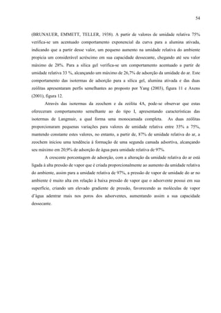 54

(BRUNAUER, EMMETT, TELLER, 1938). A partir de valores de umidade relativa 75%
verifica-se um acentuado comportamento exponencial da curva para a alumina ativada,
indicando que a partir desse valor, um pequeno aumento na umidade relativa do ambiente
propicia um considerável acréscimo em sua capacidade dessecante, chegando até seu valor
máximo de 28%. Para a sílica gel verifica-se um comportamento acentuado a partir de
umidade relativa 33 %, alcançando um máximo de 26,7% de adsorção da umidade do ar. Este
comportamento das isotermas de adsorção para a sílica gel, alumina ativada e das duas
zeólitas apresentaram perfis semelhantes ao proposto por Yang (2003), figura 11 e Axens
(2001), figura 12.
Através das isotermas da zeochem e da zeólita 4A, pode-se observar que estas
ofereceram comportamento semelhante ao do tipo I, apresentando características das
isotermas de Langmuir, a qual forma uma monocamada completa.

As duas zeólitas

proporcionaram pequenas variações para valores de umidade relativa entre 33% a 75%,
mantendo constante estes valores, no entanto, a partir de, 87% de umidade relativa do ar, a
zeochem iniciou uma tendência à formação de uma segunda camada adsortiva, alcançando
seu máximo em 20,9% de adsorção de água para umidade relativa de 97%.
A crescente porcentagem de adsorção, com a alteração da umidade relativa do ar está
ligada à alta pressão de vapor que é criada proporcionalmente ao aumento da umidade relativa
do ambiente, assim para a umidade relativa de 97%, a pressão de vapor de umidade do ar no
ambiente é muito alta em relação à baixa pressão de vapor que o adsorvente possui em sua
superfície, criando um elevado gradiente de pressão, favorecendo as moléculas de vapor
d’água adentrar mais nos poros dos adsorventes, aumentando assim a sua capacidade
dessecante.

 