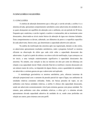 55

5 CONCLUSÕES E SUGESTÕES

5.1 CONCLUSÕES
A cinética de adsorção demonstrou que a sílica gel, o carvão ativado, a zeólita A e a
alumina ativada, apresentam comportamento satisfatório como adsorventes de umidade do ar,
as quais alcançaram um equilíbrio de adsorção com o ambiente, em um período de 48 horas.
Enquanto que a analcima, o carvão vegetal, o caulim e o metacaulim, não se mostraram como
dessecantes, observando-se níveis muito baixos de adsorção de água nos sistemas fechados.
Estes comportamentos se devem, sobretudo, aos diâmetros de poros e a superfície especifica
de cada adsorvente, fatores estes, que determinam a capacidade adsortiva de cada um.
Na análise da reutilização das amostras após sua regeneração, durante os dez ciclos,
os adsorventes apresentaram resultados satisfatórios, onde o programa Action® se mostrou
eficiente na observação do efeito que cada ciclo sobre a capacidade dessecante dos
adsorventes. A qual só a partir do sétimo e ou oitavo ciclo de reutilização, é que começou a se
ter inicio, a uma variação estatisticamente significativa à capacidade dessecantes das
amostras. No entanto, esta variação se deu no máximo em dois por cento de diferença em
relação a sua capacidade inicial. Onde a decisão final de se reutilizar o mesmo dessecante em
um número maior de ciclos, vai depender de alguns fatores, como a quantidade de umidade a
ser adsorvida e a mistura gasosa em que o adsorvente será aplicado.
A metodologia gravimétrica se mostrou satisfatória, pois, ofereceu isotermas de
adsorção proporcional com o aumento da pressão parcial de vapor d’água, nos ambientes de
umidades relativas constantes utilizadas. Então, em baixas pressões de vapor, ou em
ambientes com baixas umidades relativas, a zeólita A oferece alta capacidade dessecante,
sendo um adsorvente economicamente viável para misturas gasosas com pouca umidade. No
entanto, para ambientes com altas umidades relativas, a sílica gel e a alumina ativada
apresentaram elevada capacidade adsortiva de umidade do ar, sendo estas preferidas em
relação aos outros, para sistemas com este perfil.

 