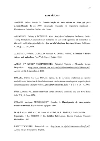 57

REFERÊNCIAS

AMORIM, Joelma Araujo de. Caracterização de uma coluna de sílica gel para
desumidificação de ar. 2007. Dissertação (Mestrado em Engenharia mecânica) –
Universidade Federal da Paraíba, João Pessoa.

ARANOVICH, Grigory e DONOHUE, Marc. Analysis of Adsorption Isotherms: Lattice
Theory Predictions, Classification of Isotherms for Gas-solid Equilibria, ad Similarities in
Gas and Liquid Adsorption Behavior. Journal of Colloid and Interface Science. Baltimore,
v. 200, p. 273-290, 1998.

AUERBACH, Scott M.; CARRADO, Kathleen A.; DUTTA, Prabir K. Handbook of zeolite
science and technology. New York: Marcel Dekker, 2005.

AXENS IFP GROUP TECHNOLOGIES. Activated Alumina e Molecular Sieves.
Disponível:

(http://www.cabestisrl.com.ar/Axens%20AluminaMolecular%20Sieves.pdf).

Acesso em: 02 de dezembro de 2011.

BARATA, Márcio S.; DAL MOLIN, Denise. C. C. Avaliação preliminar do resíduo
caulinítico das indústrias de beneficiamento de caulim como matéria-prima na produção de
uma metacaulinita altamente reativa. Ambiente Construído. Pará, v. 2, n. 1, p. 69 - 78, 2002.

BRECK, Donald W. Zeolite molecular sieves: structure, chemistry, and use. New York:
John Wiley & Sons, 1974.

CALADO, Verônica; MONTGOMERY, Douglas C. Planejamento de experimentos
usando o statistica. Rio de Janeiro: e-papers, 2003.

DIAS, J. M.; ALVIM, M. C. M. Ferraz; ALMEIDA, M. F.; RIVERA, J. Utrilla; POLO,
Figueiredo, J. L.; RIBEIRO, F. R.. Catálise heterogênea. Lisboa: Fundação Calouste
Gulbenkian, 1987.

ESTATÍSTICA/UFPR. Disponível em: (http://www.est.ufpr.br/ce003/material/cap7.pdf).
Acesso em: 27 de novembro de 2011.

 