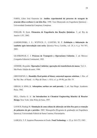 58

FARIA, Lênio José Guerreiro de. Análise experimental do processo de secagem de
urucum (Bixa orellana l.) em leito fixo. 1998. Tese (Doutorado em Engenharia Química) –
Universidade Estadual de Campinas, Campinas.

FOGLER, H. Scott. Elementos de Engenharia das Reações Químicas. 3. ed. Rio de
Janeiro: LTC, 2002.

GARDOLINSKI, J. E.; WYPYCH, F.; CANTÃO, M. P. Esfoliação e hidratação da
caulinita após intercalação com uréia. Química Nova, Curitiba, vol. 24, n. 6, p. 761-767,
2001.

GEANKOPLIS, C. J. Procesos de Transporte y Operaciones Unitarias. 2. ed. México:
Compañía Editorial Continental, 1995.

GOMIDE, Reynaldo. Operações Unitárias: operações de transferência de massa. Vol. 4.
São Paulo: Edição do autor, 1988.

GREENSPAN, L. Humidity fixed points of binary saturated aqueous solutions. J. Res. of
the Nat. Bur. of Stand. - A. Phys & Chem. v. 81A, n.1, p. 89-96, jan./feb. 19.

GREGG, S. SING, K. Adsorption, surface are and porosity. 2. ed., San Diego: Academic
Press, 1982.

HILL, Charles G. Jr. An Introduction to Chemical Engineering Kinetics & Reactor
Design. New York: John Wiley & Sons, 1997.

LAVICH, Rodrigo R. Simulação de uma coluna de adsorção em leito fixo para a remoção
de poluentes de gás e petróleo. 2003. Monografia (Programa de graduação em Engenharia
Quimica), Universidade Federal de Santa Catarina, Florianópolis.

LABUZA, T. P. Sorption Phenomena in Foods. Food Technology. v. 22, p. 263-272, 1983.

 