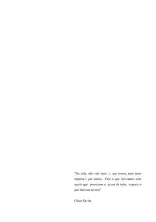 “Na vida, não vale tanto o que temos, nem tanto
importa o que somos. Vale o que realizamos com
aquilo que possuímos e, acima de tudo, importa o
que fazemos de nós!"

Chico Xavier

 