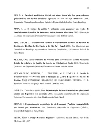 59

LUS, D. A., Estudo de equilíbrio e dinâmica de adsorção em leito fixo para o sistema
glicose/frutose em resinas catiônicas: aplicação ao suco de caju clarificado. 2006.
Dissertação (Mestrado em Engenharia Química), Universidade federal do Ceará, Fortaleza.

MAIA, A. A. B. Síntese da zeólita A utilizando como precursor um rejeito de
beneficiamento de caulim da Amazônia: aplicação como adsorvente. 2007. Dissertação
(Mestrado em Engenharia Química), Universidade Federal do Pará, Belém.

MARTELLI, M. C. Transformações Térmicas e Propriedades Cerâmicas de Resíduos de
Caulins das Regiões do Rio Capim e do Rio Jarí- Brasil. 2006. Tese (Doutorado em
Geoquímica e Petrologia apresentado ao Centro de Geociências), Universidade Federal do
Pará. Belém.

MORAES, C.G.; Desenvolvimento de Processo para a Produção de Zeólita Analcima:
Estudo da Influência do Reciclo da Solução de Hidróxido de Sódio. 2010. Dissertação
(Mestrado em Engenharia Química), Universidade Federal do Pará, Belém.

MORAIS, M.R.C.; SANTANA, D. L.; MARTELLI, M. C; NEVES, R. F. Estudo de
Desenvolvimento de Processo para a Produção de Zeólita P apartir de Rejeito de
Caulim. XVIII CONGRESSO BRASILEIRO DE ENGENHARIA QUÍMICA, 19 de
Setembro, 2010, Foz do Iguaçú. Anais. Paraná: COBEQ, 2010.

NÓBREGA, Geraldine Angélica Silva. Determinação do teor de umidade do gás natural
usando um dispositivo com adsorção. 2001. Monografia (Departamento de Engenharia
Química), Universidade federal do Rio Grande do Norte, Natal.

PENA, R. S. Comportamento higroscópico do pó de guaraná (Paullinia cupana) obtido
em secador por nebulização. 1994. Dissertação (Mestrado em Engenharia Química),
Universidade Federal do Pará, Belém.
PERRY, Robert H. Perry’s Chemical Engineers’ Handbook. Seventh edition. New York:
McGraw-Hill, 1997.

 